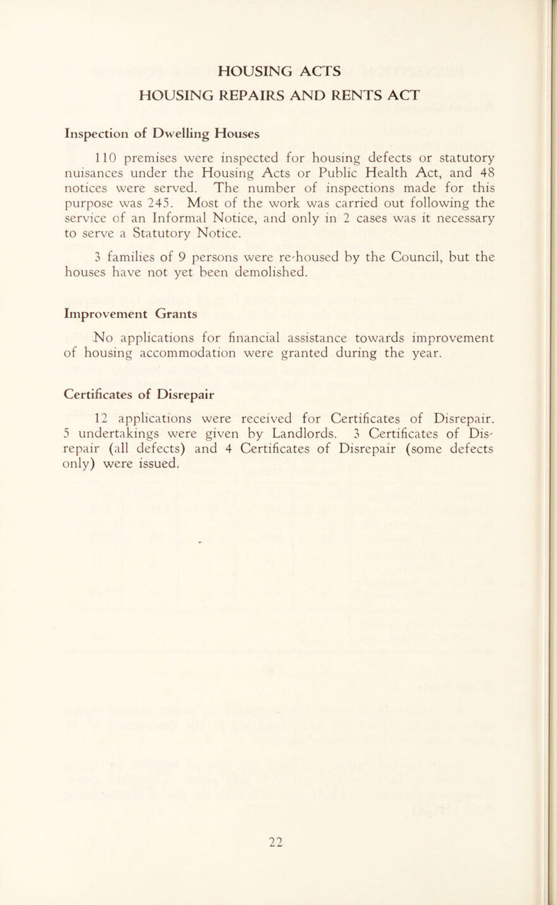 HOUSING ACTS HOUSING REPAIRS AND RENTS ACT Inspection of Dwelling Houses 110 premises were inspected for housing defects or statutory nuisances under the Housing Acts or Public Health Act, and 48 notices were served. The number of inspections made for this purpose was 245. Most of the work was carried out following the service of an Informal Notice, and only in 2 cases was it necessary to serve a Statutory Notice. 3 families of 9 persons were re-housed by the Council, but the houses have not yet been demolished. Improvement Grants No applications for financial assistance towards improvement of housing accommodation were granted during the year. Certificates of Disrepair 12 applications were received for Certificates of Disrepair. 5 undertakings were given by Landlords. 3 Certificates of Dis¬ repair (all defects) and 4 Certificates of Disrepair (some defects only) were issued.