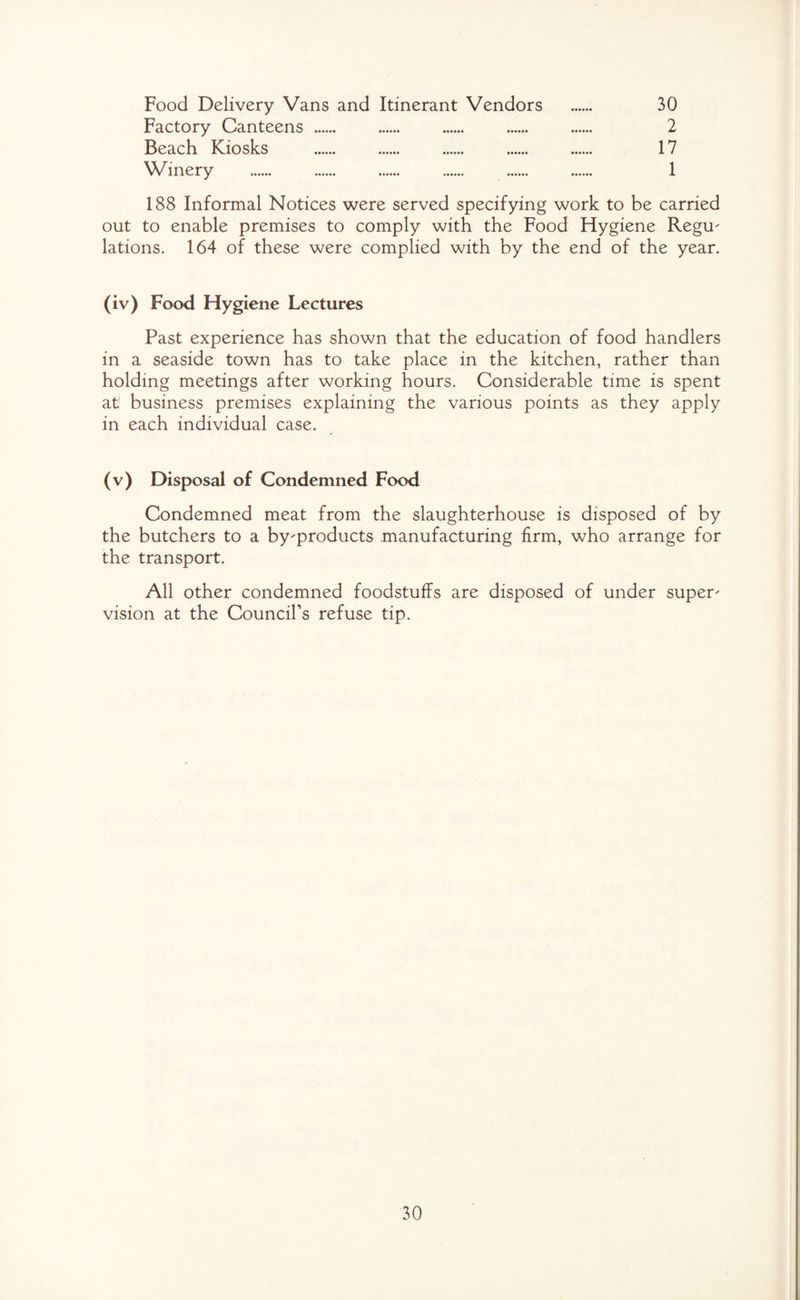 Food Delivery Vans and Itinerant Vendors . 30 Factory Canteens. 2 Beach Kiosks . 17 Winery . 1 188 Informal Notices were served specifying work to be carried out to enable premises to comply with the Food Hygiene Regu- lations. 164 of these were complied with by the end of the year. (iv) Food Hygiene Lectures Past experience has shown that the education of food handlers in a seaside town has to take place in the kitchen, rather than holding meetings after working hours. Considerable time is spent at business premises explaining the various points as they apply in each individual case. (v) Disposal of Condemned Food Condemned meat from the slaughterhouse is disposed of by the butchers to a by-products manufacturing firm, who arrange for the transport. All other condemned foodstuffs are disposed of under super¬ vision at the Council’s refuse tip.