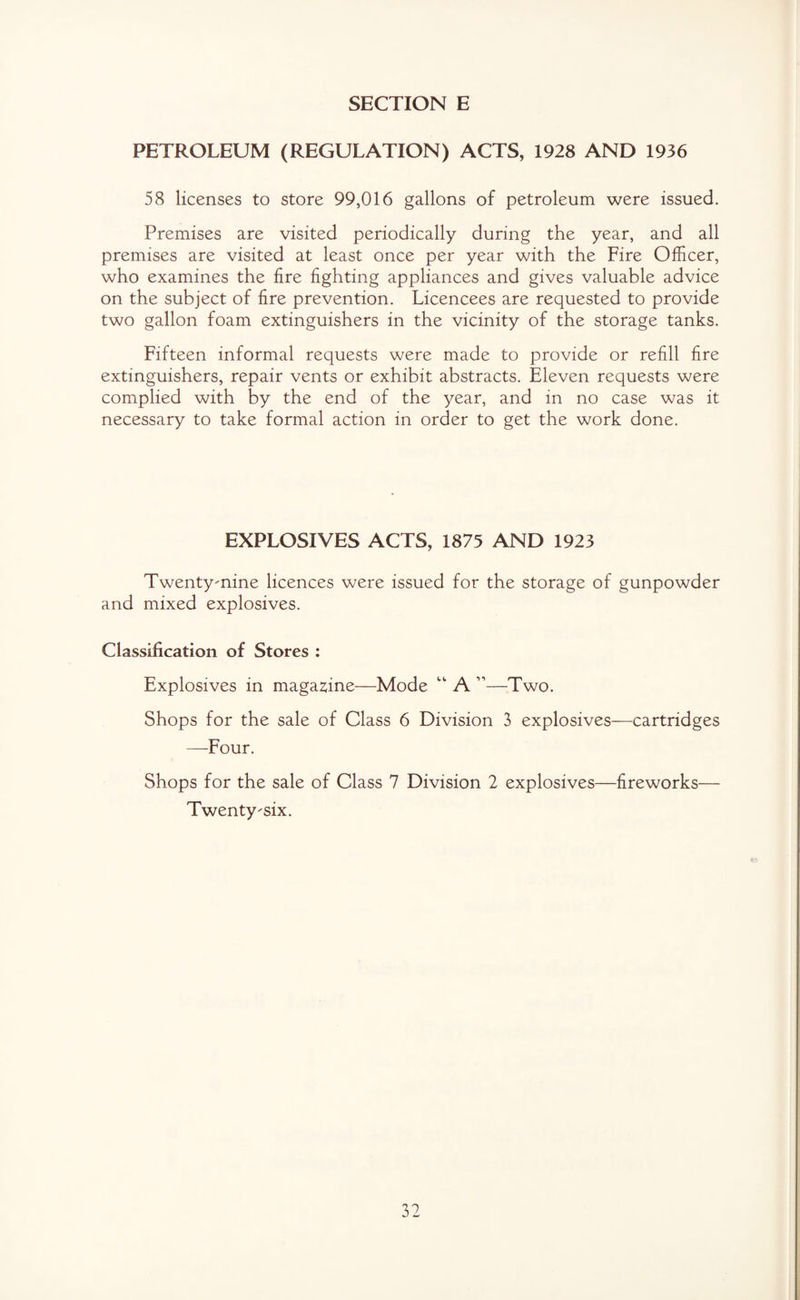 PETROLEUM (REGULATION) ACTS, 1928 AND 1936 58 licenses to store 99,016 gallons of petroleum were issued. Premises are visited periodically during the year, and all premises are visited at least once per year with the Fire Officer, who examines the fire fighting appliances and gives valuable advice on the subject of fire prevention. Licencees are requested to provide two gallon foam extinguishers in the vicinity of the storage tanks. Fifteen informal requests were made to provide or refill fire extinguishers, repair vents or exhibit abstracts. Eleven requests were complied with by the end of the year, and in no case was it necessary to take formal action in order to get the work done. EXPLOSIVES ACTS, 1875 AND 1923 Twenty-nine licences were issued for the storage of gunpowder and mixed explosives. Classification of Stores : Explosives in magazine—Mode “ A ”—Two. Shops for the sale of Class 6 Division 3 explosives—cartridges —Four. Shops for the sale of Class 7 Division 2 explosives—fireworks— Twenty-six.