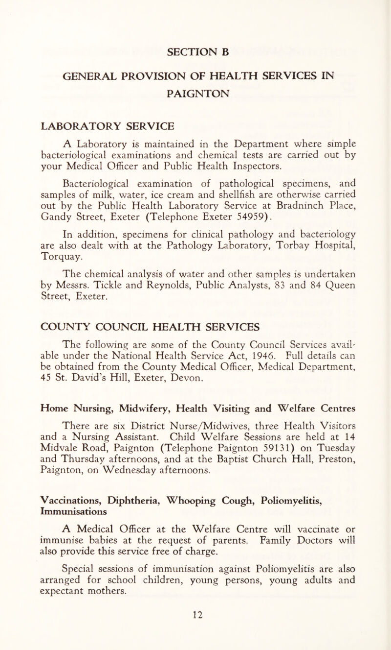 GENERAL PROVISION OF HEALTH SERVICES IN PAIGNTON LABORATORY SERVICE A Laboratory is maintained in the Department where simple bacteriological examinations and chemical tests are carried out by your Medical Officer and Public Health Inspectors. Bacteriological examination of pathological specimens, and samples of milk, water, ice cream and shellfish are otherwise carried out by the Public Health Laboratory Service at Bradninch Place, Gandy Street, Exeter (Telephone Exeter 54959). In addition, specimens for clinical pathology and bacteriology are also dealt with at the Pathology Laboratory, Torbay Hospital, Torquay. The chemical analysis of water and other samples is undertaken by Messrs. Tickle and Reynolds, Public Analysts, 83 and 84 Queen Street, Exeter. COUNTY COUNCIL HEALTH SERVICES The following are some of the County Council Services avaih able under the National Health Service Act, 1946. Full details can be obtained from the County Medical Officer, Medical Department, 45 St. David’s Hill, Exeter, Devon. Home Nursing, Midwifery, Health Visiting and Welfare Centres There are six District Nurse/Midwives, three Health Visitors and a Nursing Assistant. Child Welfare Sessions are held at 14 Midvale Road, Paignton (Telephone Paignton 59131) on Tuesday and Thursday afternoons, and at the Baptist Church Hall, Preston, Paignton, on Wednesday afternoons. Vaccinations, Diphtheria, Whooping Cough, Poliomyelitis, Immunisations A Medical Officer at the Welfare Centre will vaccinate or immunise babies at the request of parents. Family Doctors will also provide this service free of charge. Special sessions of immunisation against Poliomyelitis are also arranged for school children, young persons, young adults and expectant mothers.