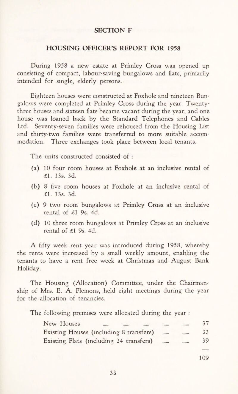 HOUSING OFFICER’S REPORT FOR 1958 During 1958 a new estate at Primley Cross was opened up consisting of compact, labour-saving bungalows and flats, primarily intended for single, elderly persons. Eighteen houses were constructed at Foxhole and nineteen Bun¬ galows were completed at Primley Cross during the year. Twenty- three houses and sixteen flats became vacant during the year, and one house was loaned back by the Standard Telephones and Cables Ltd. Seventy-seven families were rehoused from the Housing List and thirty-two families were transferred to more suitable accom¬ modation. Three exchanges took place between local tenants. The units constructed consisted of : (a) 10 four room houses at Foxhole at an inclusive rental of £1. 13s. 3d. (b) 8 five room houses at Foxhole at an inclusive rental of £1. 13s. 3d. (c) 9 two room bungalows at Primley Cross at an inclusive rental of £1 9s. 4d. (d) 10 three room bungalows at Primley Cross at an inclusive rental of £1 9s. 4d. A fifty week rent year was introduced during 1958, whereby the rents were increased by a small weekly amount, enabling the tenants to have a rent free week at Christmas and August Bank Holiday. The Housing (Allocation) Committee, under the Chairman¬ ship of Mrs. E. A. Flemons, held eight meetings during the year for the allocation of tenancies. The following premises were allocated during the year : New Houses . . . . . 37 Existing Houses (including 8 transfers) . . 33 Existing Flats (including 24 transfers) . . 39 109