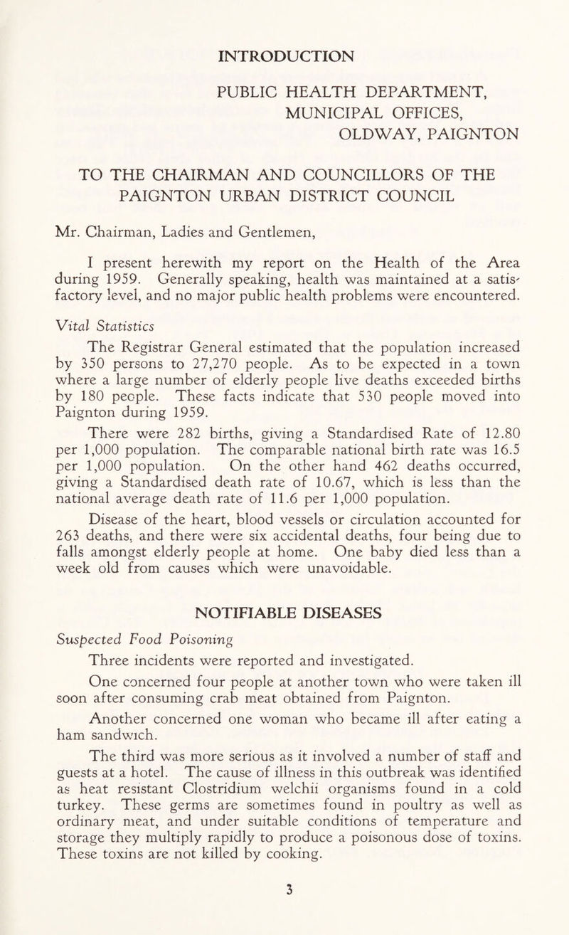 INTRODUCTION PUBLIC HEALTH DEPARTMENT, MUNICIPAL OFFICES, OLDWAY, PAIGNTON TO THE CHAIRMAN AND COUNCILLORS OF THE PAIGNTON URBAN DISTRICT COUNCIL Mr. Chairman, Ladies and Gentlemen, I present herewith my report on the Health of the Area during 1959. Generally speaking, health was maintained at a satis¬ factory level, and no major public health problems were encountered. Vital Statistics The Registrar General estimated that the population increased by 350 persons to 27,270 people. As to be expected in a town where a large number of elderly people live deaths exceeded births by 180 people. These facts indicate that 530 people moved into Paignton during 1959. There were 282 births, giving a Standardised Rate of 12.80 per 1,000 population. The comparable national birth rate was 16.5 per 1,000 population. On the other hand 462 deaths occurred, giving a Standardised death rate of 10.67, which is less than the national average death rate of 11.6 per 1,000 population. Disease of the heart, blood vessels or circulation accounted for 263 deaths, and there were six accidental deaths, four being due to falls amongst elderly people at home. One baby died less than a week old from causes which were unavoidable. NOTIFIABLE DISEASES Suspected Food Poisoning Three incidents were reported and investigated. One concerned four people at another town who were taken ill soon after consuming crab meat obtained from Paignton. Another concerned one woman who became ill after eating a ham sandwich. The third was more serious as it involved a number of staff and guests at a hotel. The cause of illness in this outbreak was identified as heat resistant Clostridium welchii organisms found in a cold turkey. These germs are sometimes found in poultry as well as ordinary meat, and under suitable conditions of temperature and storage they multiply rapidly to produce a poisonous dose of toxins. These toxins are not killed by cooking.