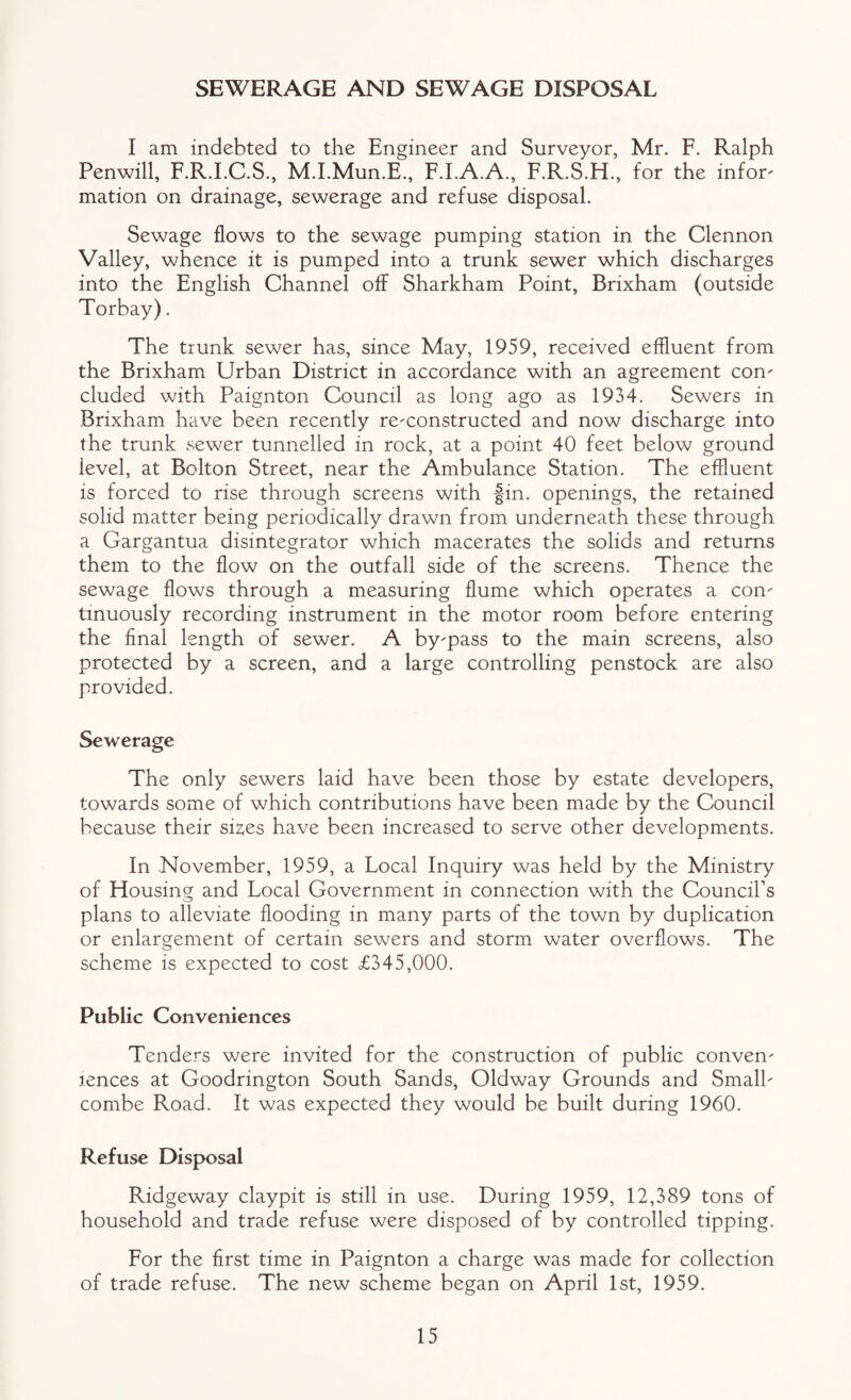 SEWERAGE AND SEWAGE DISPOSAL I am indebted to the Engineer and Surveyor, Mr. F. Ralph Penwill, F.R.I.C.S., M.LMun.E., F.I.A.A., F.R.S.H., for the inform mation on drainage, sewerage and refuse disposal. Sewage flows to the sewage pumping station in the Clennon Valley, whence it is pumped into a trunk sewer which discharges into the English Channel off Sharkham Point, Brixham (outside Torbay). The trunk sewer has, since May, 1959, received effluent from the Brixham Urban District in accordance with an agreement con' eluded with Paignton Council as long ago as 1934. Sewers in Brixham have been recently rc'constructed and now discharge into the trunk sewer tunnelled in rock, at a point 40 feet below ground level, at Bolton Street, near the Ambulance Station. The effluent is forced to rise through screens with fin. openings, the retained solid matter being periodically drawn from underneath these through a Gargantua disintegrator which macerates the solids and returns them to the flow on the outfall side of the screens. Thence the sewage flows through a measuring flume which operates a con- tinuously recording instrument in the motor room before entering the final length of sewer. A by-pass to the main screens, also protected by a screen, and a large controlling penstock are also provided. Sewerage The only sewers laid have been those by estate developers, towards some of which contributions have been made by the Council because their sizes have been increased to serve other developments. In November, 1959, a Local Inquiry was held by the Ministry of Housing and Local Government in connection with the Council’s plans to alleviate flooding in many parts of the town by duplication or enlargement of certain sewers and storm water overflows. The scheme is expected to cost £345,000. Public Conveniences Tenders were invited for the construction of public conven' -lences at Goodrington South Sands, Oldway Grounds and SmalL combe Road. It was expected they would be built during 1960. Refuse Disposal Ridgeway claypit is still in use. During 1959, 12,389 tons of household and trade refuse were disposed of by controlled tipping. For the first time in Paignton a charge was made for collection of trade refuse. The new scheme began on April 1st, 1959.