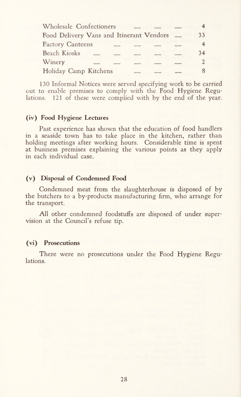 Wholesale Confectioners . . . 4 Food Delivery Vans and Itinerant Vendors . 33 Factory Canteens . . . . 4 Beach Kiosks . . . . . 34 Winery . . . . . 2 Floliday Camp Kitchens . . . 8 130 Informal Notices were served specifying work to be carried out to enable premises to comply with the Food Hygiene RegU lations. 121 of these were complied with by the end of the year. (iv) Food Hygiene Lectures Past experience has shown that the education of food handlers in a seaside town has to take place in the kitchen, rather than holding meetings after working hours. Considerable time is spent at business premises explaining the various points as they apply in each individual case. (v) Disposal of Condemned Food Condemned meat from the slaughterhouse is disposed of by the butchers to a byproducts manufacturing firm, who arrange for the transport. All other condemned foodstuffs are disposed of under super' vision at the Council’s refuse tip. ( vi) Prosecutions There were no prosecutions under the Food Hygiene Regu¬ lations.