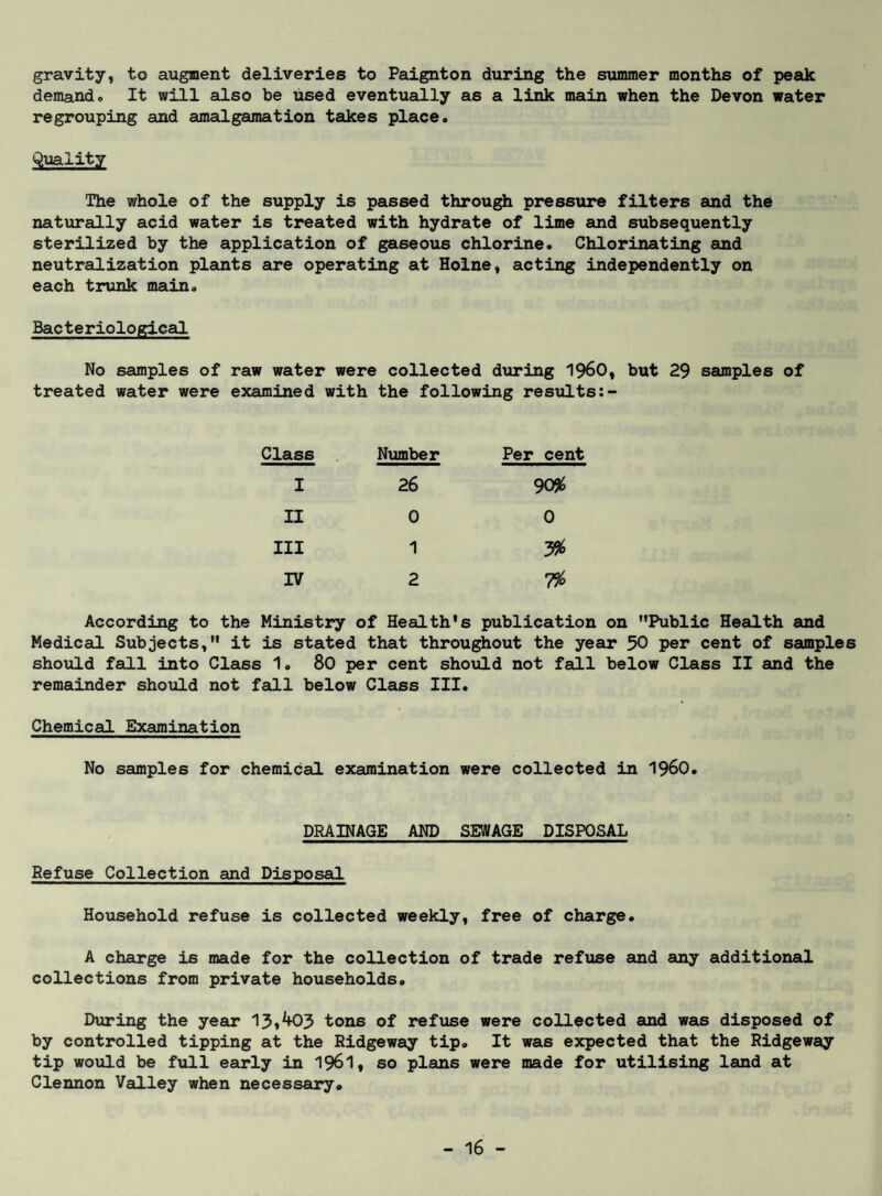 gravity, to augment deliveries to Paignton during the summer months of peak demand. It will also be used eventually as a link main when the Devon water regrouping and amalgamation takes place. Qxiality The whole of the supply is passed through pressure filters and the naturally acid water is treated with hydrate of lime and subsequently sterilized by the application of gaseous chlorine. Chlorinating and neutrailization plants are operating at Holne, acting independently on each trunk main. Bacteriological No samples of raw water were collected dxiring 196O, but 29 samples of treated water were examined with the following results:- Class . Number Per cent I 26 905^ II 0 0 III 1 3^ IV 2 1% According to the Ministry of Health's publication on Public Health and Medical Subjects, it is stated that throughout the year 50 per cent of samples should fall into Class 1. 80 per cent shoiild not fall below Class II and the remainder should not feLLl below Class III. Chemical Examination No samples for chemical examination were collected in 196O. DRAINAGE AND SEWAGE DISPOSAL Refuse Collection and Disposal Household refuse is collected weekly, free of charge. A charge is made for the collection of trade refizse and any additional collections from private households. Diiring the jear tons of refuse were collected and was disposed of by controlled tipping at the Ridgeway tip. It was expected that the Ridgeway tip would be full early in 196I, so plans were made for utilising land at Clennon Valley when necessary.