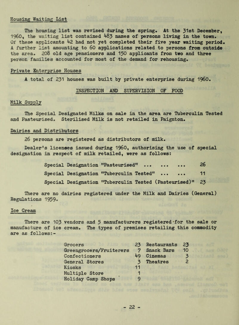 Housing Waiting List The housing list was revised diiring the spring* At the 31 st December, 1960, the waiting list contained 483 names of persons living in the town. Or these applicants 42 had not yet completed their five year waiting period* A further list amounting to 60 applications related to persons from outside the area. 208 old age pensioners and I50 applicants from two and three person families accounted for most of the demand for rehousing. Private Enterprise Houses A total of 231 houses was built by private enterprise during I96O. INSPECTION AND SUPERVISION OF FOOD Milk Supply The Special Designated Milks on sale in the area are Tuberculin Tested and Pasteurised. Sterilised Milk is not retailed in Paignton* Dairies and Distributors 26 persons are registered as distributors of milk. Dealer's licenses issued during 196O, authorising the use of special designation in respect of milk retailed, were as follows: Special Designation Pasteurised . 26 Special Designation Tuberculin Tested . 11 Special Designation Tuberculin Tested (Pasteurised) 23 There are no dairies registered under the Milk and Dairies (General) Regulations 1959o Ice Cream There are 103 vendors and 3 manufacturers registered‘for the sale or manufacture of ice cream. The types of premises retailing this commodity au:e as follows s- Grocers Greengrocers/Fruiterers Confectioners General Stores Kiosks Multiple Store Holiday Camp Shops 23 Restaxirants 23 7 Snack Bars 10 49 Cinemas 3 3 11 Theatres 2 1 9