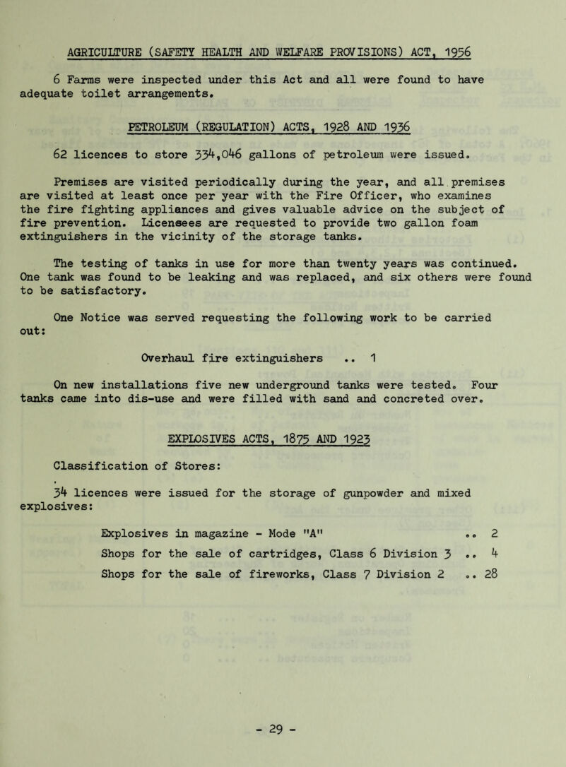 AGRICULTURE (SAFETY HEALTH AND WELFARE PROVISIONS) ACT, 1936 6 Farms were inspected under this Act and all were found to have adequate toilet arrangements. PETROLEUM (REGULATION) ACTS, 1928 AND 1936 62 licences to store 33^»046 gallons of petroleum were issued. Premises are visited periodically during the year, and all premises are visited at least once per year with the Fire Officer, who examines the fire fighting appliances and gives valuable advice on the subject of fire prevention. Licensees are requested to provide two gallon foam extinguishers in the vicinity of the storage tanks. The testing of tanks in use for more than twenty years was continued. One tank was found to be leaking and was replaced, and six others were found to be satisfactory. One Notice was served requesting the following work to be carried out: Overhaul fire extinguishers .. 1 On new installations five new iinderground tanks were tested. Four tanks came into dis-use and were filled with send and concreted over. EXPLOSIVES ACTS, 1873 AND 1923 Classification of Stores; 3^ licences were issued for the storage of gunpowder and mixed explosives; Explosives in magazine - Mode A Shops for the sale of cartridges. Class 6 Division 3 Shops for the sale of fireworks. Class 7 Division 2
