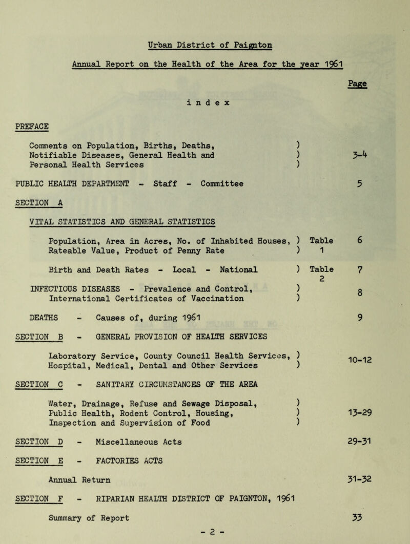 Annual Report on the Health of the Area for the year 1961 Page index PREFACE Comments on Population, Births, Deaths, ) Notifiable Diseases, General Health and ) 3-^ Personal Health Services ) PUBLIC HEALTH DEPARTMENT - Staff - Committee 5 SECTION A VITAL STATISTICS AND GENERAL STATISTICS Population, Area in Acres, No. of Inhabited Houses, ) Table 6 Rateable Value, Product of Penny Rate ) 1 Birth and Death Rates - Local - National ) Table 7 2 INFECTIOUS DISEASES - Prevalence and Control, ) g International Certificates of Vaccination ) DEATHS - Causes of, during 1961 9 SECTION B - GENERAL PROVISION OF HEALTH SERVICES Laboratory Service, County Council Health Services, ) 10-12 Hospital, Medical, Dental and Other Services ) SECTION C - SANITARY CIRCUMSTANCES OF THE AREA Water, Drainage, Refuse and Sewage Disposal, ) Public Health, Rodent Control, Housing, ) 13-29 Inspection and Supervision of Food ) SECTION D - Miscellaneous Acts 29-31 SECTION E - FACTORIES ACTS Annual Return 31-32 SECTION F - RIPARIAN HEALTH DISTRICT OF PAIGNTON, 1961 Summary of Report 33