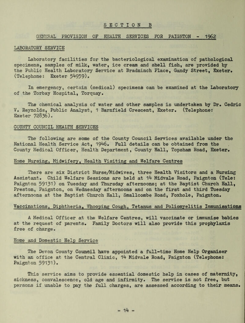 GENERAL PROVISION OF HEALTH SERVICES FOR PAIGNTON - 1962 LABORATORY SERVICE Laboratory facilities for the bacteriological examination of pathological specimens, samples of milk, water, ice cream and shell fish, are provided by the Public Health Laboratory Service at Bradninch Place, Gandy Street, Exeter* (Telephones Exeter 54959)* In emergency, certain (medical) specimens can be examined at the Laboratory of the Torbay Hospital, Torquay. The chemical analysis of water and other samples is undertaken by Dr# Cedric V. Reynolds, Public Analyst, 1 Barnfield Crescent, Exeter. (Telephone: Exeter 72836)0 COUNTY COUNCIL HEALTH SERVICES The following are some of the County Council Services available under the National Health Service Act, 1946. Full details can be obtained from the County Medical Officer, Health Department, County Hall, Topsham Road, Exeter* Home Nursing, Midwifery, Health Visiting and Welfare Centres There are six District Nurse/Midwives, three Health Visitors and a Nursing Assistant* Child Welfare Sessions are held at 14 Midvale Road, Paignton (Tele: Paignton 59131) on Tuesday and Thursday afternoons; at the Baptist Church Hall, Preston, Paignton, on Wednesday afternoons and on the first and third Tuesday afternoons at the Baptist Church Hall, Smallcombe Road, Foxhole, Paignton. Vaccinations, Diphtheria, Whooping Cough, Tetanus and Poliomyelitis Immunisations A Medical Officer at the Welfare Centres, will vaccinate or immunise babies at the request of parents* Family Doctors will also provide this prophylaxis free of charge. Home and Domestic Help Service The Devon County Council have appointed a full-time Home Help Organiser with an office at the Central Clinic, 14 Midvale Road, Paignton (Telephones Paignton 59131)* This service aims to provide essential domestic help in cases of maternity, sickness, convalescence, old age and infirmity. The service is not free, but persons if unable to pay the full charges, are assessed according to their means*