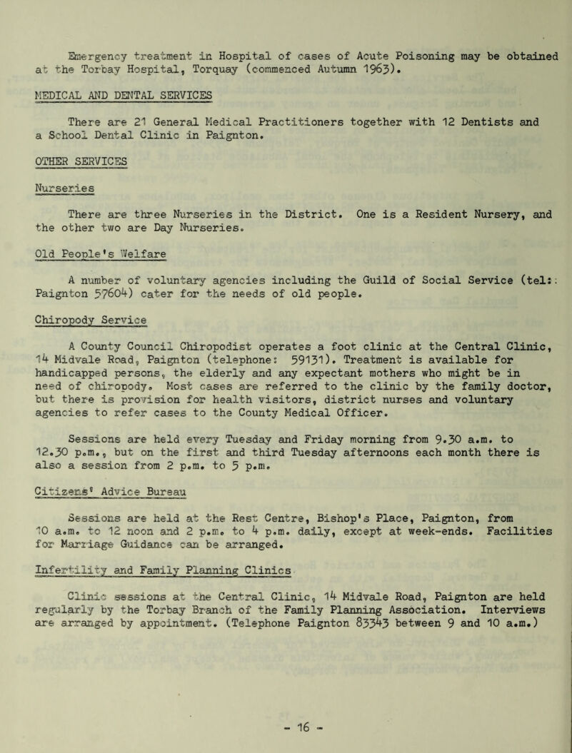 Emergency treatment in Hospital of cases of Acute Poisoning may be obtained at the Torbay Hospital, Torquay (commenced Autumn 1963)• MEDICAL AND DENTAL SERVICES There are 21 General Medical Practitioners together with 12 Dentists and a School Dental Clinic in Paignton. OTHER SERVICES Nurseries There are three Nurseries in the District. One is a Resident Nursery, and the other two are Day Nurseries. Old People’s Welfare A number of voluntary agencies including the Guild of Social Service (tel:: Paignton 3?604) cater for the needs of old people. Chiropody Service A County Council Chiropodist operates a foot clinic at the Central Clinic, 14 Midvale Road, Paignton (telephones 59131)• Treatment is available for handicapped persons, the elderly and any expectant mothers who might be in need of chiropody. Most cases are referred to the clinic by the family doctor, but there is provision for health visitors, district nurses and voluntary agencies to refer cases to the County Medical Officer. Sessions are held every Tuesday and Friday morning from 9«30 a.m. to 12.30 p.m«, but on the first- and third Tuesday afternoons each month there is also a session from 2 p.m. to 3 p.m. Citizens8 Advice Bureau Sessions are held at the Rest; Centre, Bishop's Place, Paignton, from 10 a.m. to 12 noon and 2 p.m. to 4 p.m. daily, except at week-ends. Facilities for Marriage Guidance can be arranged. Infertility and Family Planning Clinics Clinic sessions at the Central Clinic, 14 Midvale Road, Paignton are held regularly by the Torbay Branch of the Family Planning Association. Interviews are arranged by appointment. (Telephone Paignton 83343 between 9 and 10 a.m.)