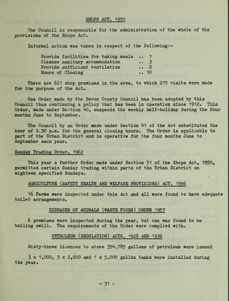 SHOPS ACT, 1930 The Council is responsible for the administration of the whole of the provisions of the Shops Act* Informal action was taken in respect of the followingt- Provide facilities for taking meals .* 1 Cleanse sanitary accommodation .. 3 Provide sufficient ventilation *. 2 Hours of Closing .. 10 There are 621 shop premises in the area, to which 215 visits were made for the purpose of the Act* One Order made by the Devon County Council has been adopted by this Council thus continuing a policy that has been in operation since 1912* This Order, made under Section 40, suspends the weekly half“holiday during the four months June to September* The Council by an Order made under Section 4l of the Act substituted the hour of 9°30 p.m* for the general closing hours. The Order is applicable to part of the Urban District and is operative for the four months June to September each year* Sunday Trading Order, 1962 This year a further Order made under Section 51 of the Shops Act, 1950, permitted certain Sunday trading within parts of the Urban District on eighteen specified Sundays® 1 AGRICULTURE (SAFETY HEALTH AND WELFARE PROVISIONS) ACT, 1956 16 Farms were inspected under this Act and all were found to have adequate toilet arrangements* DISEASES OF ANIMALS (WASTE FOODS) ORDER 1957 6 premises were inspected during the year, but one was found to be boiling swill* The requirements of the Order were complied with* PETROLEUM (REGULATION) ACTS, 1928 AND 1936 Sixty-three licences to store 354,785 gallons of petroleum were issued 3 x 1,000, 3 x 2,000 and 1 x 5«000 gallon tanks were installed during the year®