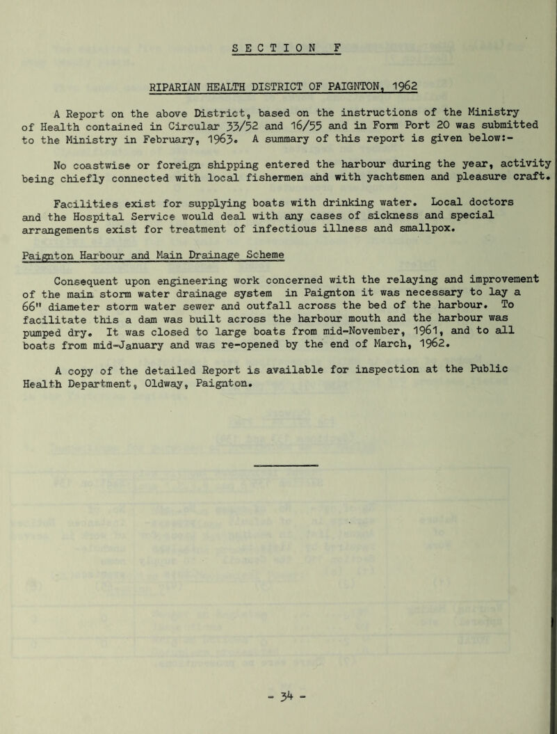 SECTION F RIPARIAN HEALTH DISTRICT OF PAIGNTON, 1962 A Report on the above District, based on the instructions of the Ministry of Health contained in Circular 33/52 and 16/55 and in Form Port 20 was submitted to the Ministry in February, 1963* A summary of this report is given below:- No coastwise or foreign shipping entered the harbour during the year, activity being chiefly connected with local fishermen and with yachtsmen and pleasure craft. Facilities exist for supplying boats with drinking water. Local doctors and the Hospital Service would deal with any cases of sickness and special arrangements exist for treatment of infectious illness and smallpox. Paignton Harbour and Main Drainage Scheme Consequent upon engineering work concerned with the relaying and improvement of the main storm water drainage system in Paignton it was necessary to lay a 66 diameter storm water sewer and outfall across the bed of the harbour. To facilitate this a dam was built across the harbour mouth and the harbour was pumped dry. It was closed to large boats from mid-November, 1961, and to all boats from mid-January and was re-opened by the end of March, 1962. A copy of the detailed Report is available for inspection at the Public Health Department, Oldway, Paignton. - 3^ -