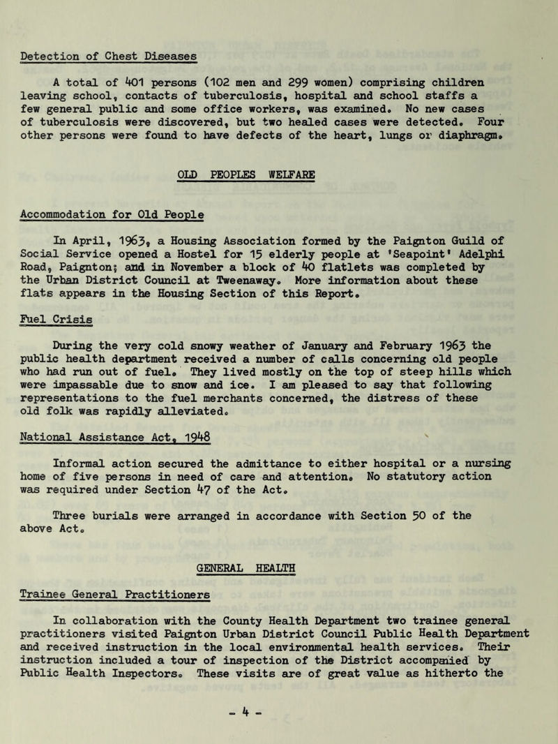 Detection of Chest Diseases A total of 401 persons (102 men and 299 women) comprising children leaving school, contacts of tuberculosis, hospital and school staffs a few general public and some office workers, was examined* No new cases of tuberculosis were discovered, but two healed cases were detected* Four other persons were found to have defects of the heart, lungs or diaphragm* OLD PEOPLES WELFARE Accommodation for Old People In April, 1963* a Housing Association formed by the Paignton Guild of Social Service opened a Hostel for 13 elderly people at 'Seapoint' Adelphi Road, Paignton? and in November a block of 40 flatlets was completed by the Urban District Council at Tweenaway* More information about these flats appears in the Housing Section of this Report* Fuel Crisis During the very cold snowy weather of January and February 1963 the public health department received a number of calls concerning old people who had run out of fuel* They lived mostly on the top of steep hills which were impassable due to snow and ice. I am pleased to say that following representations to the fuel merchants concerned, the distress of these old folk was rapidly alleviated. National Assistance Act, 1948 Informal action secured the admittance to either hospital or a nursing home of five persons in need of care and attention* No statutory action was required under Section 47 of the Act* Three burials were arranged in accordance with Section 50 of the above Act* GENERAL HEALTH Trainee General Practitioners In collaboration with the County Health Department two trainee general practitioners visited Paignton Urban District Council Public Health Department and received instruction in the local environmental health services* Their instruction included a tour of inspection of the District accompaaied by Public Health Inspectors* These visits are of great value as hitherto the