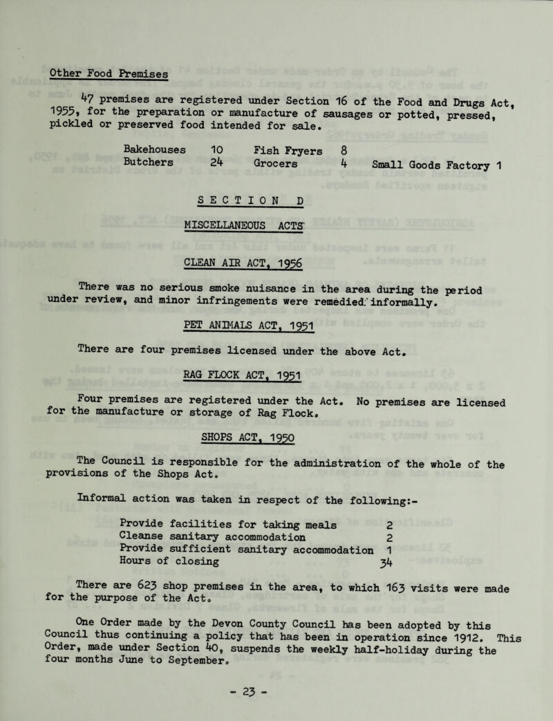 Other Food Premises 47 premises are registered under Section 16 of the Food and Drugs Act, 1955» for the preparation or manufacture of sausages or potted, pressed, pickled or preserved food intended for sale. Bakehouses 10 Fish Fryers 8 Butchers 24 Grocers 4 Small Goods Factory 1 SECTION D MISCELLANEOUS ACTS CLEAN AIR ACT. 1956 There was no serious smoke nuisance in the area during the period under review, and minor infringements were remedied:'informally. PET ANIMALS ACT^ 1951 There are four premises licensed under the above Act. RAG FLOCK ACT. 1951 Four premises are registered under the Act. No premises are licensed for the manufacture or storage of Rag Flock, SHOPS ACT, 1950 The Council is responsible for the administration of the whole of the provisions of the Shops Act. Informal action was taken in respect of the following Provide facilities for taking meals 2 Cleanse sanitary accommodation 2 Provide sufficient sanitary accommodation 1 Hours of closing 34 There are 623 shop premises in the area, to which 163 visits were made for the purpose of the Act, One Order made by the Devon County Council has been adopted by this Council thus continuing a policy that has been in operation since 1912. This Order, made under Section 40, suspends the weekly half-holiday during the four months June to September,