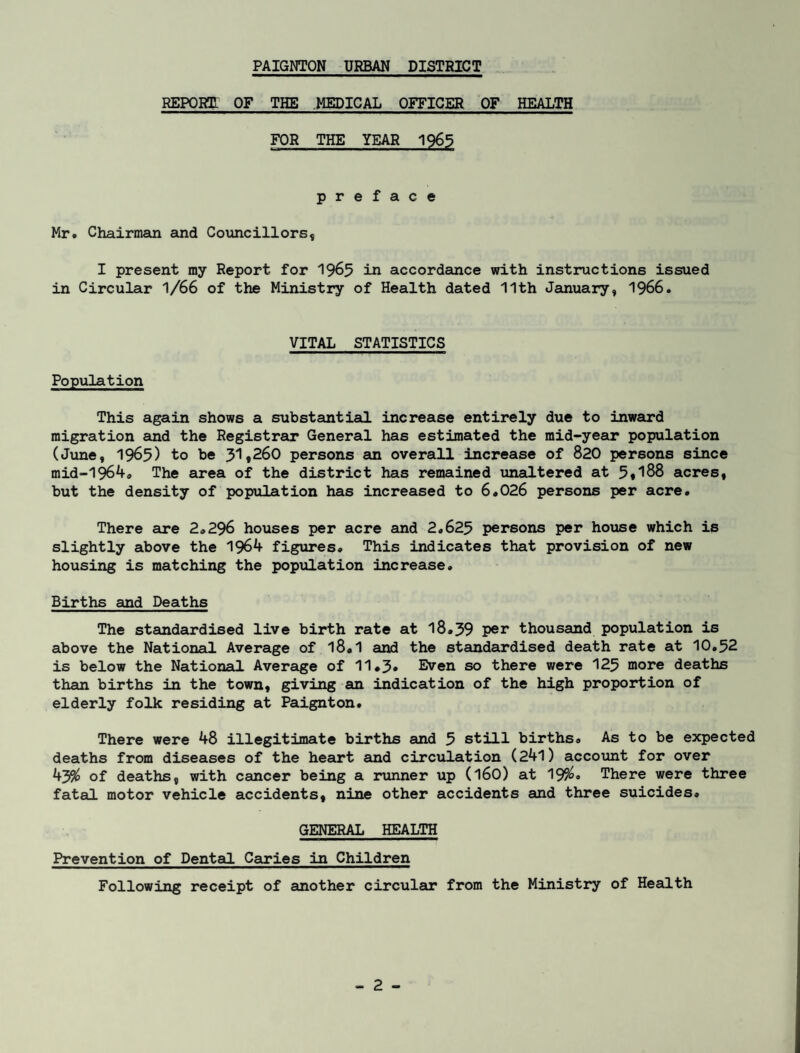 REPORT OF THE MEDICAL OFFICER OF HEALTH FOR THE YEAR 1965 preface Mr. Chairman and Councillors, I present my Report for 1965 in accordance with instructions issued in Circular 1/66 of the Ministry of Health dated 11th January, 1966. VITAL STATISTICS Population This again shows a substantial increase entirely due to inward migration and the Registrar General has estimated the mid-year population (June, 1965) to be 31,260 persons an overall increase of 820 persons since mid-1964. The area of the district has remained unaltered at 5,188 acres, but the density of population has increased to 6.026 persons per acre. There are 2.296 houses per acre and 2.625 persons per house which is slightly above the 1964 figures. This indicates that provision of new housing is matching the population increase. Births and Deaths The standardised live birth rate at 18*39 per thousand population is above the National Average of l8«1 and the standardised death rate at 10.52 is below the National Average of 11*3* Even so there were 125 more deaths than births in the town, giving an indication of the high proportion of elderly folk residing at Paignton. There were 48 illegitimate births and 5 still births. As to be expected deaths from diseases of the heart and circulation (241) account for over 43$ of deaths, with cancer being a runner up (160) at 19$. There were three fatal motor vehicle accidents, nine other accidents and three suicides. GENERAL HEALTH Prevention of Dental Caries in Children Following receipt of another circular from the Ministry of Health