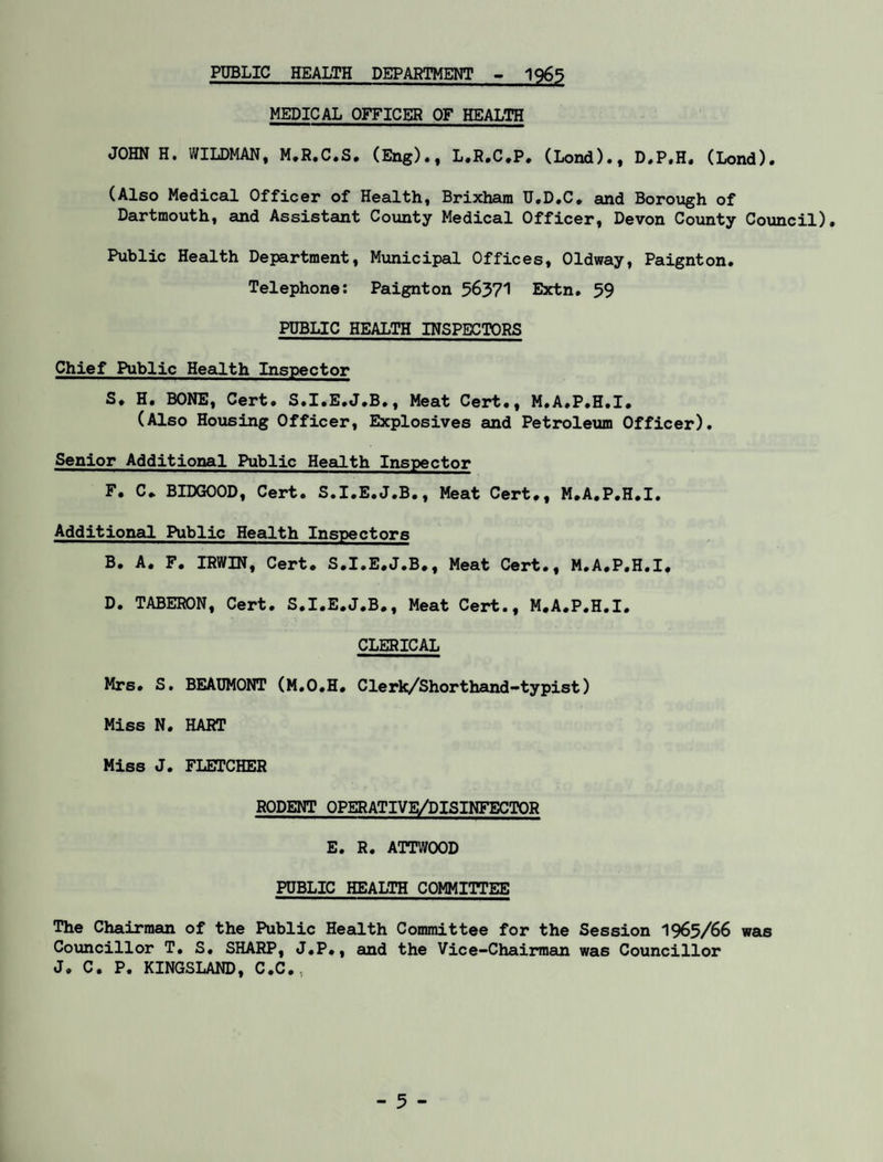 PUBLIC HEALTH DEPARTMENT - 1965 MEDICAL OFFICER OF HEALTH JOHN H. WILDMAN, M.R.C.S. (Eng)., L.R.C.P. (Lond)., D.P.H. (Lond). (Also Medical Officer of Health, Brixhara U.D.C. and Borough of Dartmouth, and Assistant County Medical Officer, Devon County Council). Public Health Department, Municipal Offices, Oldway, Paignton. Telephone: Paignton 56371 Extn. 59 PUBLIC HEALTH INSPECTORS Chief Public Health Inspector S. H. BONE, Cert. S.I.E.J.B., Meat Cert., M.A.P.H.I. (Also Housing Officer, Explosives and Petroleum Officer). Senior Additional Public Health Inspector F. C. BIDGOOD, Cert. S.I.E.J.B., Meat Cert., M.A.P.H.I. Additional. Public Health Inspectors B. A. F. IRWIN, Cert. S.I.E.J.B., Meat Cert., M.A.P.H.I. D. TABERON, Cert. S.I.E.J.B., Meat Cert., M.A.P.H.I. CLERICAL Mrs. S. BEAUMONT (M.O.H. ClerR/Shorthand-typist) Miss N. HART Miss J. FLETCHER RODENT OPERATIVE/DISINFECTOR E. R. ATTWOOD PUBLIC HEALTH COMMITTEE The Chairman of the Public Health Committee for the Session 1965/66 was Councillor T. S. SHARP, J.P., and the Vice-Chairman was Councillor J. C. P. KINGSLAND, C.C.,