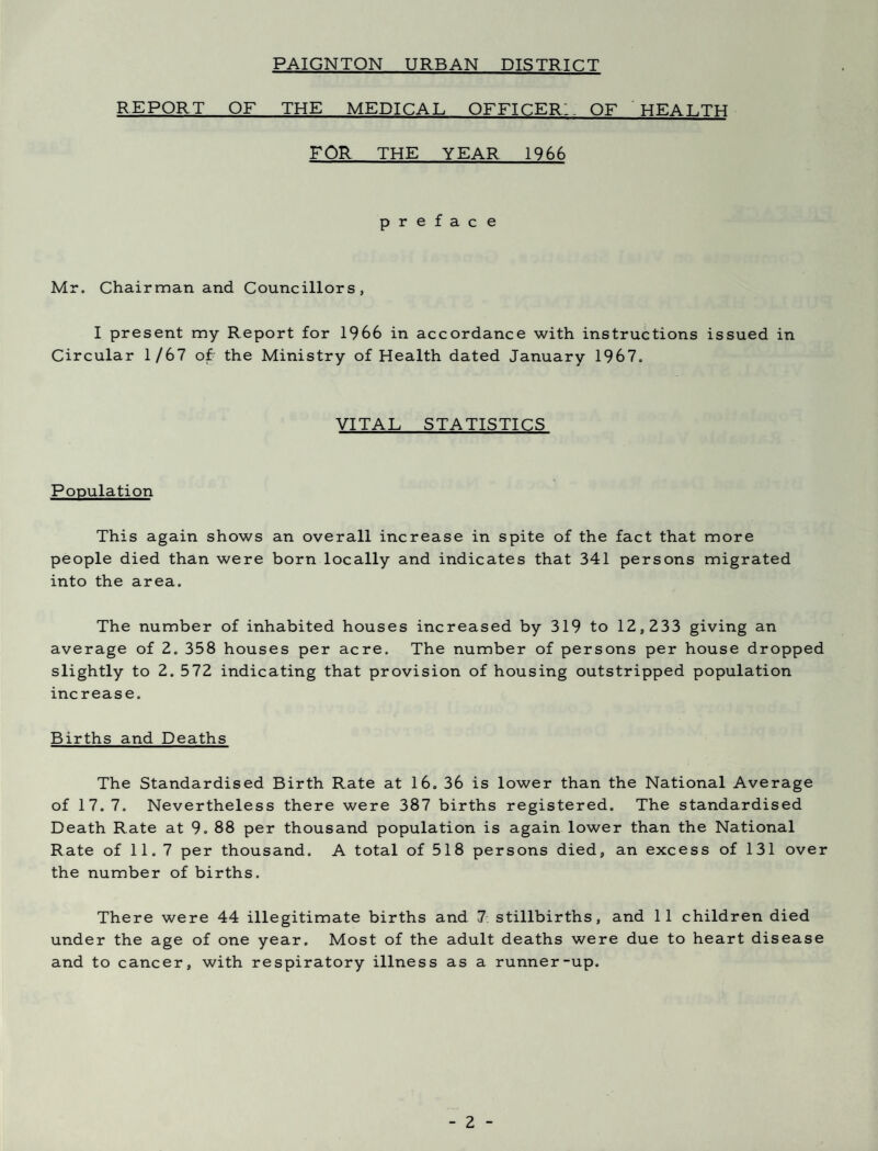 PAIGNTON URBAN DISTRICT REPORT OF THE MEDICAL OFFICER;. OF HEALTH FOR THE YEAR 1966 preface Mr. Chairman and Councillors, I present my Report for 1966 in accordance with instructions issued in Circular 1/67 of the Ministry of Health dated January 1967. VITAL STATISTICS Population This again shows an overall increase in spite of the fact that more people died than were born locally and indicates that 341 persons migrated into the area. The number of inhabited houses increased by 319 to 12,233 giving an average of 2. 358 houses per acre. The number of persons per house dropped slightly to 2. 572 indicating that provision of housing outstripped population increase. Births and Deaths The Standardised Birth Rate at 16. 36 is lower than the National Average of 17.7. Nevertheless there were 387 births registered. The standardised Death Rate at 9. 88 per thousand population is again lower than the National Rate of 11. 7 per thousand. A total of 518 persons died, an excess of 131 over the number of births. There were 44 illegitimate births and 7. stillbirths, and 11 children died under the age of one year. Most of the adult deaths were due to heart disease and to cancer, with respiratory illness as a runner-up.