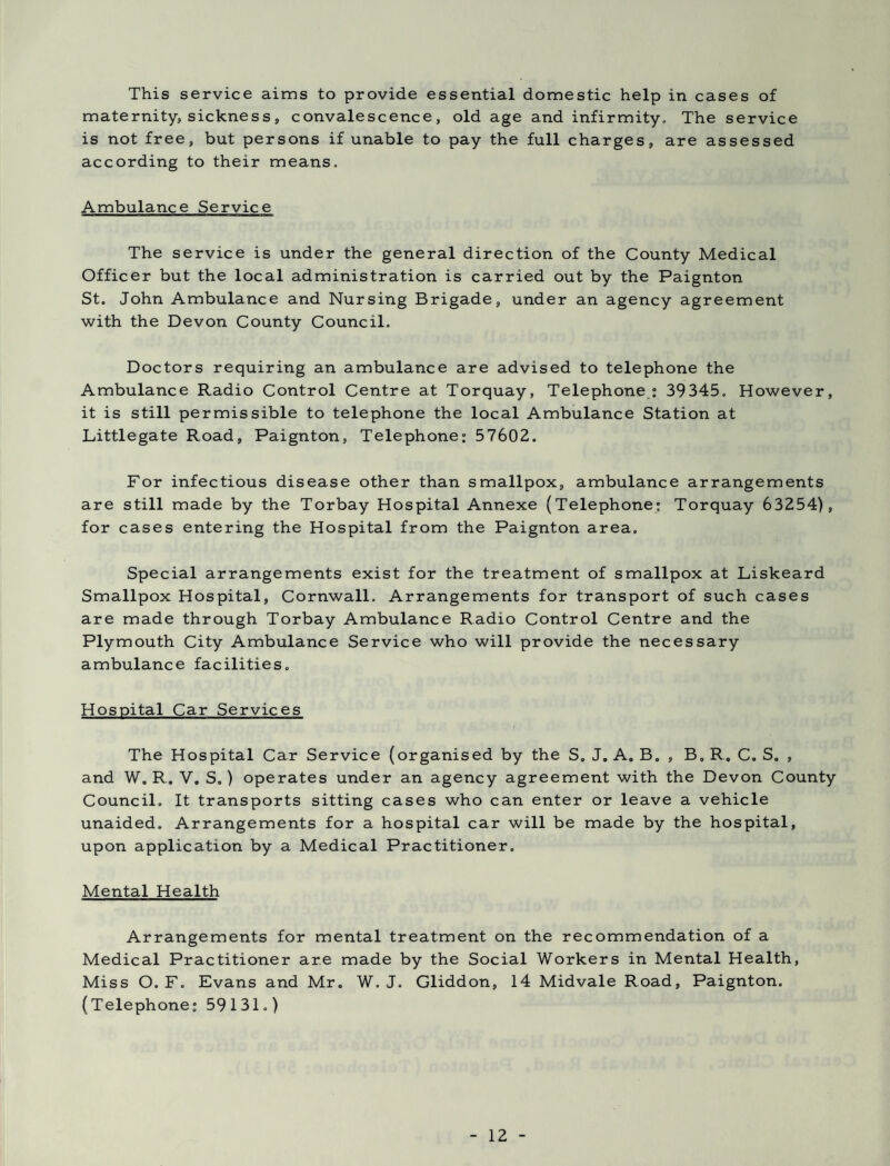 This service aims to provide essential domestic help in cases of maternity, sickness, convalescence, old age and infirmity. The service is not free, but persons if unable to pay the full charges, are assessed according to their means. Ambulance Service The service is under the general direction of the County Medical Officer but the local administration is carried out by the Paignton St. John Ambulance and Nursing Brigade, under an agency agreement with the Devon County Council. Doctors requiring an ambulance are advised to telephone the Ambulance Radio Control Centre at Torquay, Telephone: 39345. However, it is still permissible to telephone the local Ambulance Station at Littlegate Road, Paignton, Telephone: 57602. For infectious disease other than smallpox, ambulance arrangements are still made by the Torbay Hospital Annexe (Telephone; Torquay 63254), for cases entering the Hospital from the Paignton area. Special arrangements exist for the treatment of smallpox at Liskeard Smallpox Hospital, Cornwall. Arrangements for transport of such cases are made through Torbay Ambulance Radio Control Centre and the Plymouth City Ambulance Service who will provide the necessary ambulance facilities. Hospital Car Services The Hospital Car Service (organised by the S. J. A. B. , B„ R. C. S. , and W. R. V. S.) operates under an agency agreement with the Devon County Council. It transports sitting cases who can enter or leave a vehicle unaided. Arrangements for a hospital car will be made by the hospital, upon application by a Medical Practitioner. Mental Health Arrangements for mental treatment on the recommendation of a Medical Practitioner are made by the Social Workers in Mental Health, Miss O. F. Evans and Mr. W. J. Gliddon, 14 Midvale Road, Paignton. (Telephone; 59131.)