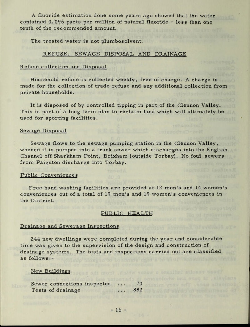 A fluoride estimation done some years ago showed that the water contained 0.096 parts per million of natural fluoride - less than one tenth of the recommended amount. The treated water is not plumbosolvent. REFUSE. SEWAGE DISPOSAL AND DRAINAGE Refuse collection and Disposal Household refuse is collected weekly, free of charge. A charge is made for the collection of trade refuse and any additional collection from private households. It is disposed of by controlled tipping in part of the Clennon Valley. This is part of a long term plan to reclaim land which will ultimately be used for sporting facilities. Sewage Disposal Sewage flows to the sewage pumping station in the Clennon Valley, whence it is pumped into a trunk sewer which discharges into the English Channel off Sharkham Point, Brixham (outside Torbay). No foul sewers from Paignton discharge into Torbay. Public Conveniences Free hand washing facilities are provided at 12 men's and 14 women's conveniences out of a total of 19 men's and 19 women's conveniences in the District. PUBLIC HEALTH Drainage and Sewerage Inspections 244 new dwellings were completed during the year and considerable time was given to the supervision of the design and construction of drainage systems. The tests and inspections carried out are classified as follows New Buildings Sewer connections inspected ... 70 Tests of drainage . . . 882