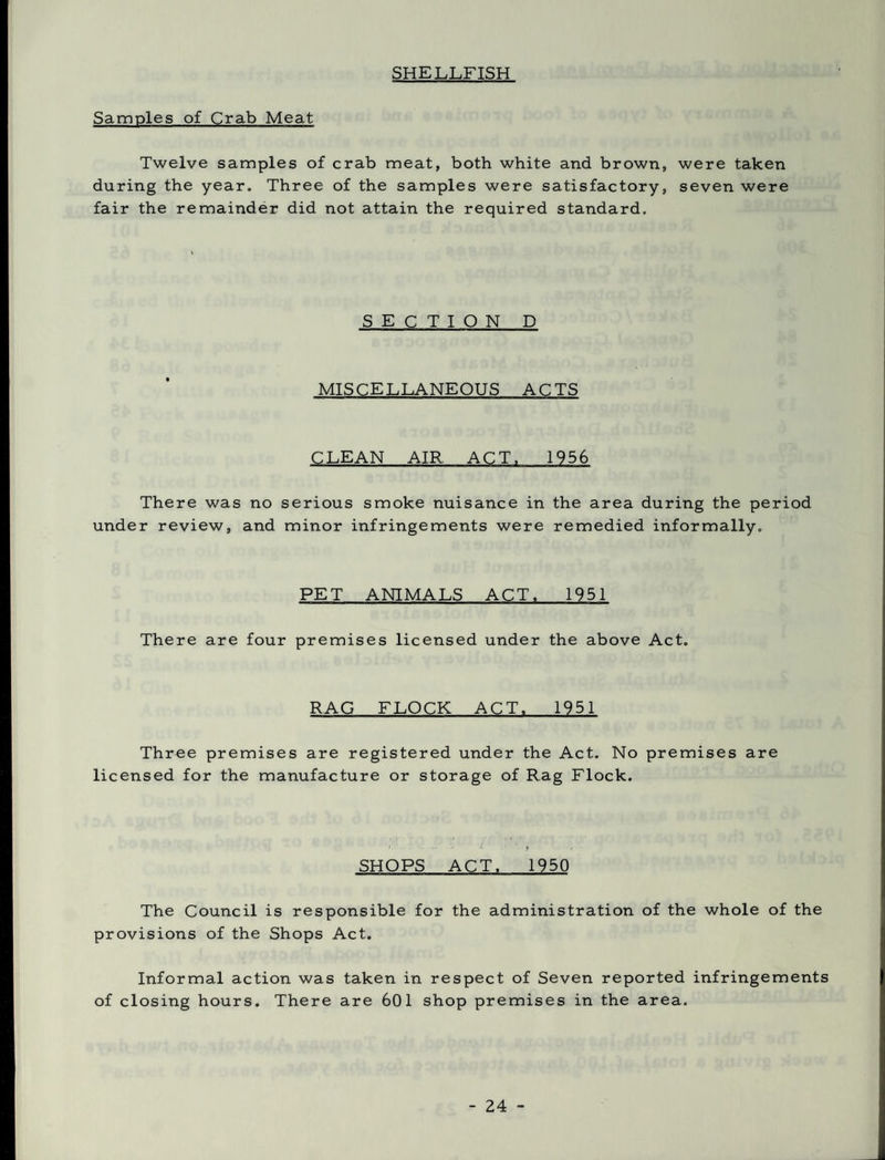 SHELLFISH Samples of Crab Meat Twelve samples of crab meat, both white and brown, were taken during the year. Three of the samples were satisfactory, seven were fair the remainder did not attain the required standard. SECTION D MISCELLANEOUS ACTS CLEAN AIR ACT. 1956 There was no serious smoke nuisance in the area during the period under review, and minor infringements were remedied informally. PET ANIMALS ACT. 1951 There are four premises licensed under the above Act. RAG FLOCK ACT. 1951 Three premises are registered under the Act. No premises are licensed for the manufacture or storage of Rag Flock. SHOPS ACT. 1950 The Council is responsible for the administration of the whole of the provisions of the Shops Act. Informal action was taken in respect of Seven reported infringements of closing hours. There are 601 shop premises in the area.