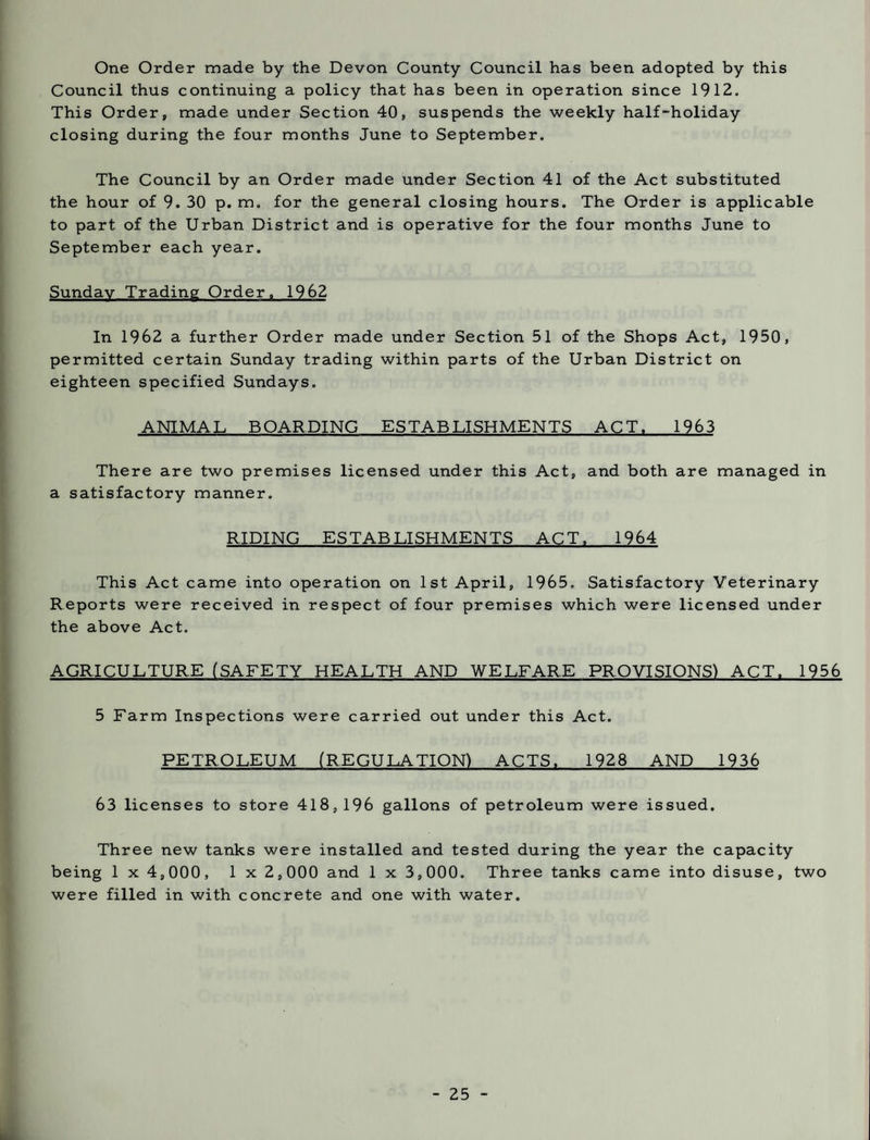 One Order made by the Devon County Council has been adopted by this Council thus continuing a policy that has been in operation since 1912. This Order, made under Section 40, suspends the weekly half-holiday closing during the four months June to September. The Council by an Order made under Section 41 of the Act substituted the hour of 9. 30 p. m. for the general closing hours. The Order is applicable to part of the Urban District and is operative for the four months June to September each year. Sunday Trading Order. 1962 In 1962 a further Order made under Section 51 of the Shops Act, 1950, permitted certain Sunday trading within parts of the Urban District on eighteen specified Sundays. ANIMAL BOARDING ESTABLISHMENTS ACT. 1963 There are two premises licensed under this Act, and both are managed in a satisfactory manner. RIDING ESTABLISHMENTS ACT. 1964 This Act came into operation on 1st April, 1965, Satisfactory Veterinary Reports were received in respect of four premises which were licensed under the above Act. AGRICULTURE (SAFETY HEALTH AND WELFARE PROVISIONS) ACT. 1956 5 Farm Inspections were carried out under this Act. PETROLEUM (REGULATION) ACTS. 1928 AND 1936 63 licenses to store 418,196 gallons of petroleum were issued. Three new tanks were installed and tested during the year the capacity being 1 x 4,000, 1 x 2,000 and 1 x 3,000. Three tanks came into disuse, two were filled in with concrete and one with water.