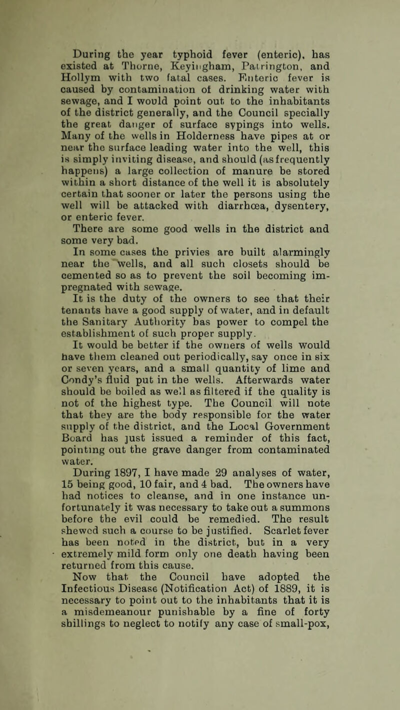 During the year typhoid fever (enteric), has existed at Thorne, Keyingham, Patrington, and Hollym with two fatal cases. Foiteric fever is caused by contamination of drinking water with sewage, and I would point out to the inhabitants of the district generally, and the Council specially the great danger of surface sypings into wells. Many of the wells in Holderness have pipes at or near the surface leading water into the well, this is simply inviting disease, and should (asfrequently happens) a large collection of manure be stored within a short distance of the well it is absolutely certain that sooner or later the persons using the well will be attacked with diarrhoea, dysentery, or enteric fever. There are some good wells in the district and some very bad. In some cases the privies are built alarmingly near the'Veils, and all such closets should be cemented so as to prevent the soil becoming im¬ pregnated with sewage. It is the duty of the owners to see that their tenants have a good supply of water, and in default the Sanitary Authority bas power to compel the establishment of such proper supply. It would be better if the owners of wells would have them cleaned out periodically, say once in six or seven years, and a small quantity of lime and Condy’s fluid put in the wells. Afterwards water should be boiled as well as filtered if the quality is not of the highest type. The Council will note that they are the body responsible for the water supply of the district, and the Local Government Board has just issued a reminder of this fact, pointing out the grave danger from contaminated water. During 1897, I have made 29 analyses of water, 15 being good, 10 fair, and 4 bad. The owners have had notices to cleanse, and in one instance un¬ fortunately it was necessary to take out a summons before the evil could be remedied. The result shewed such a course to be justified. Scarlet fever has been noted in the district, but in a very extremely mild form only one death having been returned from this cause. Now that the Council have adopted the Infectious Disease (Notification Act) of 1889, it is necessary to point out to the inhabitants that it is a misdemeanour punishable by a fine of forty shillings to neglect to notify any case of small-pox,