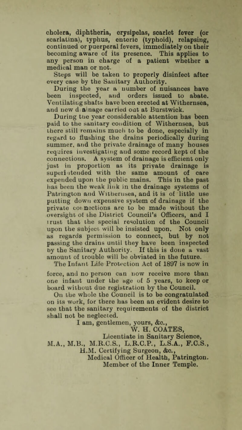 cholera, diphtheria, erysipelas, scarlet fever (or scarlatina), typhus, enteric (typhoid), relapsing, continued or puerperal fevers, immediately on their becoming aware of its presence. This applies to any person in charge of a patient whether a medical man or not. Steps will be taken to properly disinfect after every case by the Sanitary Authority. During the year a number of nuisances have been inspected, and orders issued to abate. Ventilating shafts have been erected at Withernsea, and new d ainage carried out at Burstwick. During tue year considerable attention has been paid to the sanitary condition of Withernsea, but there still remains much to be done, especially in regard to flushing the drains periodically during summer, and the private drainage of many houses requires investigating and some record kept of the connections. A system of drainage is efficient only just in proportion as its priyate drainage is superintended with the same amount of care expended upon the public mains. This in the past has been the weak link in the drainage systems of Patrington and Withernsea, and it is of little use putting down expensive system of drainage if the private cot noctions are to bo made without the oversight of the District Council’s Officers, and I i rust that the special resolution of the Council upon the subject will be insisted upon. Not only as regards permission to connect, but by not passing the drains until they have been inspected hy the Sanitary Authority. If this is done a vast amount of trouble will be obviated in the future. The Infant Life Protection Act of 1897 is now in force, and no person can now receive more than one infant under the uge of 5 years, to keep or board without due registration by the Council. On the whole the Council is to be congratulated on its work, for there has been an evident desire to see that the sanitary requirements of the district shall not be neglected. I am, gentlemen, yours, &c., W. H. COATES, Licentiate in Sanitary Science, M.A..M.B., M.R.C.S., L.R.O.P., L.S.A., P.C.S., H.M. Certifying Surgeon, &c., Medical Officer of Health, Patrington. Member of the Inner Temple.