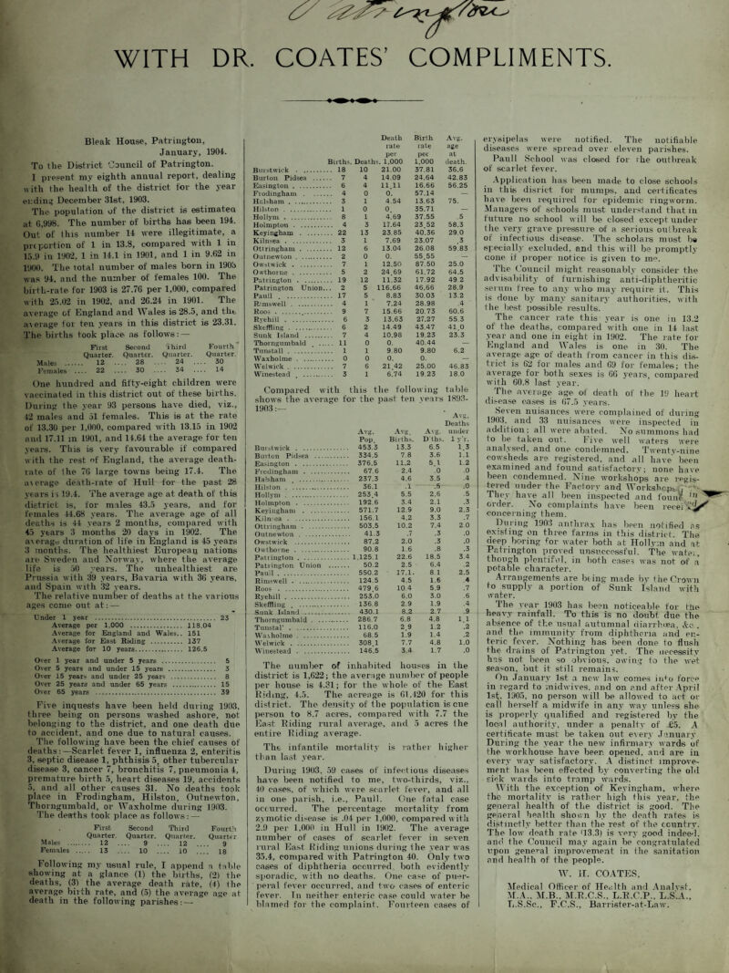 WITH DR. COATES’ COMPLIMENTS. Bleak House, Patrington, January, 1904. To the District Council of Patringtou. 1 present my eighth annual report, dealing with the health of the district for the year ending December 31st, 1903. The population of the district is estimated at G,998. The number of births has been 194. Out of this number 14 were illegitimate, a pi t portion of 1 in 13.8, compared with 1 in 15.9 in 1902, 1 in 14.1 in 1901, and 1 in 9.62 in 1900. The total number of males born in 1903 was 94, and the number of females 100. The birth-rate for 1903 is 27.76 per 1,000, compared with 25.02 in 1902, and 26.24 in 1901. The average of England and YV ales is 28.5, and the a\erage for ten years in this district is 23.31. The births took place as follows: — First Second Third Fourth Quarter. Quarter. Quarter. Quarter. Males . 12 28 .... 24 .... 30 Females - 22 - 30 34 14 One hundred and fifty-eight children were vaccinated in this district out of these births. During the year 93 persons have died, viz., 42 males and 51 females. This is at the rate of 13.30 per 1,000, compared with 13.15 in 1902 and 17.11 in 1901, and 14.64 the average for ten veal's. This is very favourable if compared with the rest of England, the average death- rate of ihe 76 large towns being 17.4. The ar erage death-rate of Hull for the past 28 years is 19.4. The average age at death of this district is, for males 43.5 years, and for females 44.68 years. The average age of all deaths is 44 years 2 months, compared with 45 years 3 months 20 days in 1902. The average duration of life in England is 45 years 3 months. The healthiest European nations are Sweden and Norway, where tlie average life is 50 years. The unhealthiest are Prussia with 39 years, Bavaria with 36 years, and Spain with 32 years. The relative number of deaths at the various ages come out at:^ Under 1 year . 23 Average per 1.000 . 118.04 Average for England and Wales.. 151 Average for East Riding . 137 Average for 10 years. 126.5 Over 1 year and under 5 years . 5 Over 5 years and under 15 years . 3 Over 15 years and under 25 years . 8 Over 25 years and under 65 years . 15 Over 65 years . 39 Five inquests have been held during 1903, three being on persons washed ashore, not belonging to the district, and one death due to accident, and one due to natural causes. The following have been the chief causes of deaths: —Scarlet fever 1, influenza 2, enteritis 3, septic disease 1, phthisis 5, other tubercular disease 3, cancer 7, bronchitis 7, pneumonia 4, premature birth 5, heart diseases 19, accidents 5, and all other causes 31. No deaths took place in Frodingham, Hilston, Outnewton, Thorngumbald, or Waxliolme during 1903. The deaths took place as follows: — First, Second Third Fourth Quarter. Quarter. Quarter. Quarter Males . 12 9 _ 12 .... 9 Females ..... 13 10 _ 10 18 Following my usual rule, I append a table showing at a glance (1) the births, (2) the deaths, (31 the average death rate. (4) the average birth rate, and (5) the average age at death in the following parishes: — Death Birth Avg. rat© rate age per per at Births. Deaths. 1.000 1,000 death. Burst wick . 18 10 21.00 37.81 36.6 Burton Pidsea . 7 4 14.09 24.64 42.83 Easington. 6 4 11.11 16.66 56.25 Fiodingham . 4 0 0. 57.14 — Halsham. 3 1 4.54 13.63 75. Hilston . 1 0 0 35.71 — Hollym . 8 1 4.69 37.55 .5 Holmpton . 4 3 17.64 23 52 58.3 KeyiDgham . 22 13 23.85 40.36 29.0 Kilnsea . 3 1 7.69 23.07 .3 Ottringham. 12 6 13.04 26.08 59.83 Outnewton. 2 0 0. 55.55 — Owstwick . 7 1 12.50 87.50 25.0 Owthorne . 5 2 24.69 61.72 64.5 Patrington . 19 12 11.32 17.92 49 2 Patrington Union... 2 5 116.66 46.66 28.9 Pauli . . 17 5 8.83 30.03 13.2 R’ms well . 4 1 7.24 28.98 .4 Roos . 9 7 15.66 20.73 60.6 Rvehill . 6 3 13.63 27.27 55.3 Skeffling . 6 2 14.49 43.47 41.0 Sunk Island . 7 4 10.98 19 23 23.3 Thorngumbald . 11 0 0. 40.44 — Tuns tall . 1 1 9.80 9.80 6.2 Waxholme . 0 0 0. 0. — YVelwick. 7 6 21 42 25.00 46.83 Winestead . 3 1 6.74 19.23 18.0 Compared with this the following table shows the average tor the past ten real's 1893- 1903 Avg. Deaths Avg. Avg. Avg. under Pop Births. Dths. 1 y'r. Burstwick . . 453.3 13.3 6.5 1.3 Bm ton Pidsea . . 334.5 7.8 3.6 1.1 Easington . . 376.5 11.2 5 l 1.2 Frodingham . . 67.6 2.4 .0 .0 Halsham . . 237.3 4.6 3.5 .4 Hilston . . 36.1 .1 .5 .0 Hollym . . 253 4 5.5 2.6 .5 Holmpton . . 192.6 3.4 2.1 .3 Keyingham . . 571.7 12.9 9.0 2.3 Kiln ©a . . 156.1 4.2 3.3 .7 Ottringham . . 503.5 10.2 7.4 2.0 Outnewton . . 41.3 .7 .3 .0 Owstwick . . 87.2 2.0 .3 .0 Owthorne . . 90.8 1.6 .8 .3 Pauington. .1.125.1 22.6 18.5 3.4 Patrington Union .. . 50.2 2.5 6.4 .2 Pauil. . 550.2 17.1. 8.1 2.5 Rimswell . . 124.5 4.5 1.6 4 Roos . . 479 6 10 4 5.9 .7 Ryehill . . 253.0 6.0 3.0 .6 Skeffling . . . 136.8 2.9 1.9 .4 . 430.1 8.2 2.7 9 Thorngumbald. . 286.7 6.8 4.8 1.1 Tunstal' . . 116.0 2 9 1.2 .2 YYra\holme. . 68.5 1.9 1.4 .2 YVelwick . . 308 1 7.7 4.8 1.0 YVinestead . . 146.5 3.4 1.7 .0 The number of inhabited houses in the district is 1,622; the average number of people per house is 4.31; for the whole of the East Riding, 4.5. The acreage is 61,420 for this district. The density of the population is cue person to 8.7 acres, compared with 7.7 the East Riding rural average, and 5 acres Ihe entire Riding average. The infantile mortality is rather higher than last year. During 1903, 59 cases of infectious diseases have been notified to me, two-thirds, viz.. 40 cases, of which were scarlet fever, and all in one parish, i.e., Pauil. One fatal case occurred. The percentage mortality from zymotic di.-ease is .04 per 1,000. compared with 2.9 per 1,000 in Hull in 1902. The average number of cases of scarlet fever in seven rural East Riding unions during the year was 35.4, compared with Patrington 40. Only two cases of diphtheria occurred both evidently sporadic, with no deaths. One case of puer¬ peral fever occurred, and two cases of enteric fever. Tn neither enteric case could water he blamed for the complaint. Fourteen cases of erysipelas were notified. The notifiable diseases were spread over eleven parishes. Pauli School was closed for rhe outbreak of scarlet fever. Application has been made to close schools in this disrict for mumps, and certificates have been required for epidemic ringworm. Managers of schools must understand that iu future no school will be closed except under Hie very grave pressure of a serious outbreak of infectious disease. The scholars must be specially excluded, and this will be promptly cone if proper notice is given to me. The Council might reasonably consider the advisability of furnishing anti-diphtheritic serum free to any who may require it. This is done by many sanitary authorities, with the best possible results. The cancer rate this year is one in 13.2 of the deaths, compared with one in 14 last year and one in eight in 1902. The rate for England and Wales is one in 30. The average age of death from cancer in this dis¬ trict is 62 for males and 69 for females; the average for both sexes is 66 years, compared with 60.8 last year. The average age of death of the 19 heart disease cases is 67.5 years. Seven nuisances were complained of during 1903, and 33 nuisances were inspected in addition; all were abated. No summons had to be taken out. Five well waters were analysed, and one condemned. Twenty-nine cowsheds are registered, and all have been examined and found satisfactory; none have been condemned. Nine workshops are regis- iered under the Factory and Workshop^.; . ■ They have all been inspected and founc ^ order. No complaints have been recePE^^ concerning them. Dniing 1903 anthrax has been notified as existing on three farms in this district. The deep boring for water both at Hollym and at Patrington proved unsuccessful. The water, though plentiful, in both cases was not of a potable character. Arrangements are being made by the Crown to supply a portion of Sunk Island with water. The year 1903 has been noticeable for tile heavy rainfall. To this is no doubt due the absence of the usual autumnal diarrhoea, &c . and the immunity from diphtheria and en¬ teric fever. Nothing has been done to flush the drains of Patrington yet. The necessity J has not been so obvious, owing to the wet season, but it still remains. f)n January 1st a new law conies info force in regard to midwives, and on and after April 1st. 1905. no person will be allowed to act or call herself a midwife in any way unless she is properly qualified and registered by the loci 1 authority, under a penalty of £5. A certificate must be taken out every January. During the year the new infirmary wards of the workhouse have beer, opened, and are in every way satisfactory. A distinct improve¬ ment has been effected by converting the old sick wards into tramp wards. With the exception of Keyingham, where the mortality is rather high this year, the general health of the district is good. The general health shown by the death rates is distinctly better than the rest of the country. The low death rate Q3.3) is very good indeed, and the Council may again be congratulated upon general improvement in the sanitation and health of the people. W. II. COATES, Medical Officer of Health and Analvst, M.A.. M.B., M.R.C.S., L.R.C.P.. L.S.A.. L.S.Se., F.C.S., Barrister-at-Law.