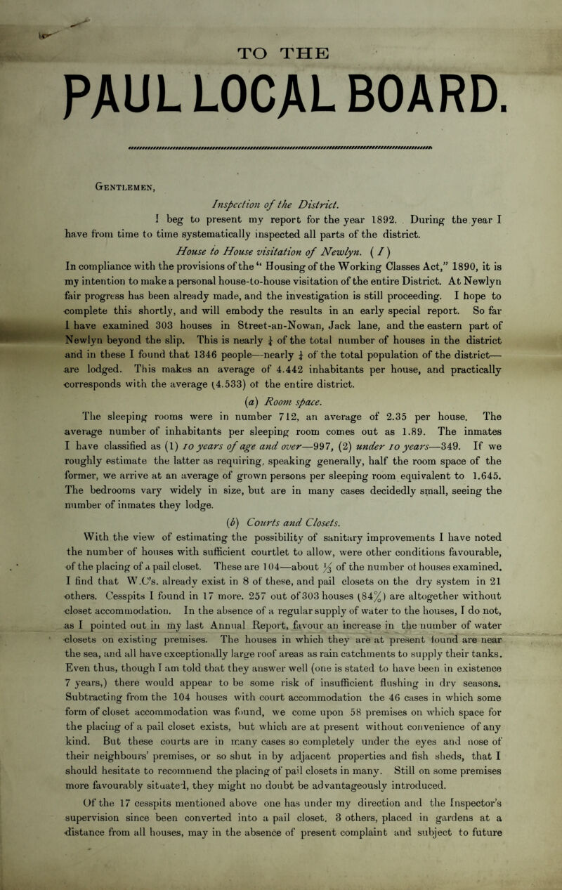 TO THE PAUL LOCAL BOARD. W///////////////////////////////////////////////#///////////////////////////////////////////////////////#) Gentlemen, Inspection of the District. 1 beg to present my report for the year 1892. During the year I have from time to time systematically inspected all parts of the district. House to House visitation of Newlyn. (I) In compliance with the provisions of the Housing of the Working Classes Act,” 1890, it is my intention to make a personal house-to-house visitation of the entire District. At Newlyn fair progress has been already made, and the investigation is still proceeding. I hope to ■complete this shortly, and will embody the results in an early special report. So far i have examined 303 houses in Street-an-Nowan, Jack lane, and the eastern part of Newlyn beyond the slip. This is nearly d of the total number of houses in the district and in these I found that 1346 people—nearly f of the total population of the district— are lodged. This makes an average of 4.442 inhabitants per house, and practically ■corresponds with che average (4.533) ot the entire district. (a) Room space. The sleeping rooms were in number 712, an average of 2.35 per house. The average number of inhabitants per sleeping room comes out as 1.89. The inmates I have classified as (1) io years of age and over—997, (2) under io years—349. If we roughly estimate the latter as requiring, speaking generally, half the room space of the former, we arrive at an average of grown persons per sleeping room equivalent to 1.645. The bedrooms vary widely in size, but are in many cases decidedly small, seeing the number of inmates they lodge. (f) Courts and Closets. With the view of estimating the possibility of sanitary improvements I have noted the number of houses with sufficient courtlet to allow, were other conditions favourable, of the placing of a pail closet. These are 104—about of the number ot houses examined. I find that W.C’s. already exist in 8 of these, and pail closets on the dry system in 21 ■others. Cesspits I found in 17 more. 257 out of303houses (84%) are altogether without closet accommodation. In the absence of a regular supply of water to the houses, I do not, as I pointed out in my last Annual Report, favour an increase in the number of water closets on existing premises. The houses in which they are at present found are near the sea, and all have exceptionally large roof areas as rain catchments to supply their tanks. Even thus, though I am told that they answer well (one is stated to have been in existence 7 years,) there would appear to be some risk of insufficient flushing in dry seasons. Subtracting from the 104 houses with court accommodation the 46 cases in which some form of closet accommodation was found, we come upon 58 premises on which space for the placing of a pail closet exists, but which are at present without convenience of any kind. But these courts are in many cases so completely under the eyes and nose of their neighbours’ premises, or so shut in by adjacent properties and fish sheds, that I should hesitate to recommend the placing of pail closets in many. Still on some premises more favourably situated, they might no doubt be advantageously introduced. Of the 17 cesspits mentioned above one has under my direction and the Inspector’s supervision since been converted into a pail closet. 3 others, placed in gardens at a •distance from all houses, may in the absence of present complaint and subject to future