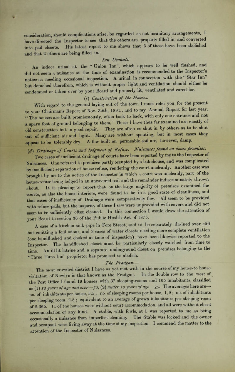 consideration, should complications arise, be regarded as not insanitary arrangements. I have directed the Inspector to see that the others are properly filled in and converted into pail closets. His latest report to me shews that 3 of these have been abolished and that 2 others are being filled in. Inn Urinals. An indoor urinal at the “ Union Inn’, which appears to be well flushed, and •did not seem a nuisance at the time of examination is recommended to the Inspector s notice as needing occasional inspection. A urinal in connection with the Star Inn but detached therefrom, which is without proper light and ventdation should either be condemned or taken over by your Board and properly lit, ventilated and cared for. (r) Construction of the Houses. With regard to the general laying out of the town I must refer you for the present to your Chairman’s Report of Nov. 30th, 1891., and to my Annual Report for last year. « The houses are built promiscuously, often back to back, with only one entrance and not a spare foot of ground belonging to them. ’ Those I have thus far examined are mostly of old construction but in good repair. They are often so shut in by others as to be shut out of sufficient air and light. Many are without spouting, but in most cases they appear to be tolerably dry. A few built on permeable soil are, however, damp. (d) Drainage of Courts and lodgment of Refuse. Nuisances found on house premises. Two cases of inefficient drainage of courts have been reported by me to the Inspector of Nuisances. One referred to premises partly occupied by a bakehouse, and was complicated by insufficient separation of house refuse, rendering the court uncleanly. Another case was brought by me to the notice of the Inspector in which a court was uncleanly, part of the house-refuse being lodged in an uncovered pail and the remainder indiscriminately thrown about. It is pleasing to report that on the large majority oi premises examined the •courts, as also the house interiors, were found to be in a good state of cleanliness, and that cases of inefficiency of Drainage were comparatively few. All seem to be provided with refuse-pails, but the majority of these I saw were unprovided with covers and did not seem to be sufficiently often cleaned. In this connection I would draw the attention of your Board to section 36 of the Public Health Act of 1875. A case of a kitchen sink-pipe in Fore Street, said to be separately drained over cliff but emitting a foul odour, and 3 cases of water closets needing more complete ventilation (one handflushed and choked at time of inspection), have been likewise reported to the Inspector. The handflushed closet must be particularly closely watched from time to time. An ill lit latrine and a separate underground closet on premises belonging to the “Three Tuns Inn” proprietor has promised to abolish. The Fradgan.— The most crowded district I have as yet met with in the course of my house-to house visitation of Newlyn is that known as the Fradgan. In the double row to the west of the Post Office I found 19 houses with 37 sleeping-rooms and 105 inhabitants, classified as (1) io years of age and over—70, (2) under 10 years of age—35. The averages here are— no. of inhabitants per house, 5.5 ; no of sleeping rooms per house, 1.9 ; no. of inhabitants per sleeping room, 2.8 ; equivalent to an average of grown inhabitants per sleeping room of 2 365. 11 of the houses were without court accommodation, and all were without closet accommodation of any kind. A stable, with fowls, at 1 was reported to me as being occasionallv a nuisance from imperfect cleaning. The Stable was locked and the owner and occupant were living away at the time of my inspection. I commend the matter to the attention of the Inspector of Nuisances.