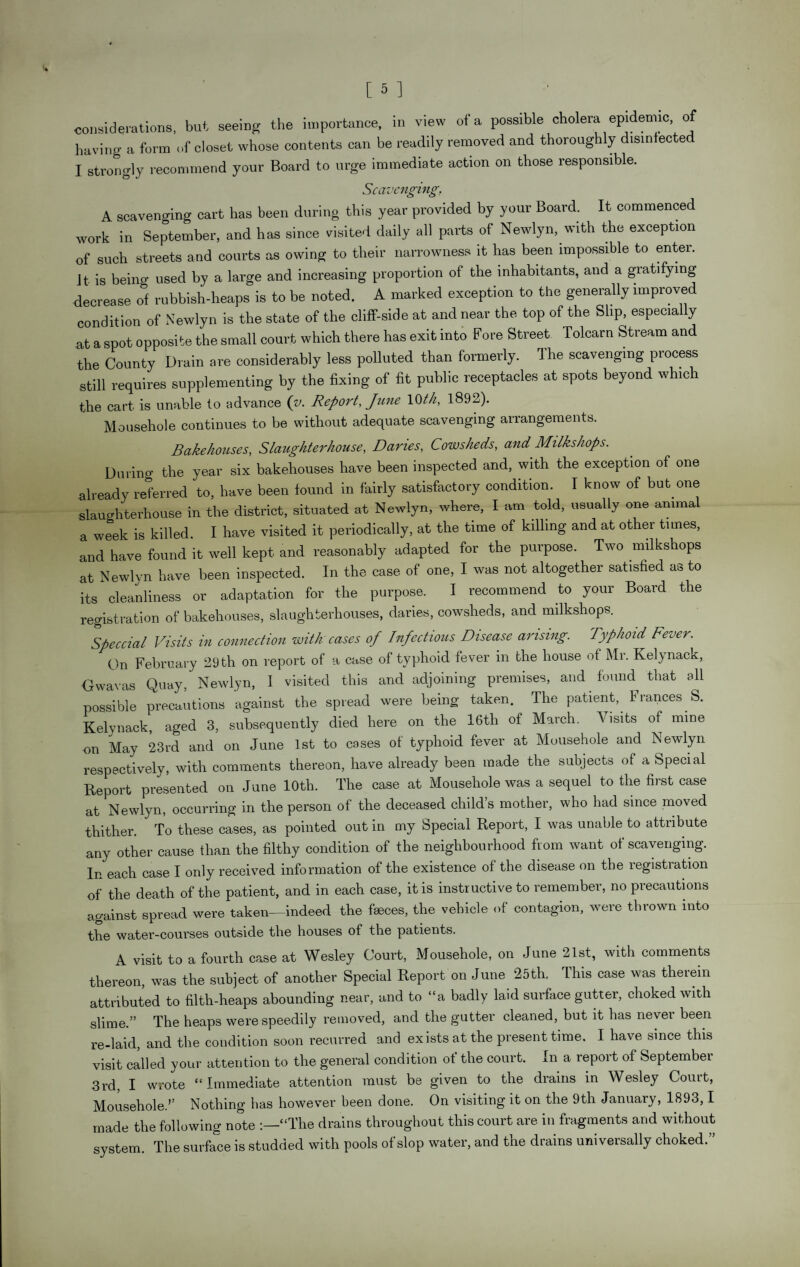 having a form of closet whose contents can be readily removed and thoroughly disinfected I strongly recommend your Board to urge immediate action on those responsible. Scavenging. A scavenging cart has been during this year provided by your Board. It commenced work in September, and has since visited daily all parts of Newlyn, with the exception of such streets and courts as owing to their narrowness it has been impossible to entei. Jt is being used by a large and increasing proportion of the inhabitants, and a gratifying decrease of rubbish-heaps is to be noted. A marked exception to the generally improved condition of Newlyn is the state of the cliff-side at and near the top of the Slip, especia y at a spot opposite the small court which there has exit into Fore Street Tolcarn Stream and the County Drain are considerably less polluted than formerly. The scavenging process still requires supplementing by the fixing of fit public receptacles at spots beyond which the cart is unable to advance (v. Report, June 10th, 1892). Mousehole continues to be without adequate scavenging arrangements. Bakehouses, Slaughterhouse, Danes, Cowsheds, and Milks hops. During the year six bakehouses have been inspected and, with the exception of one already referred to, have been found in fairly satisfactory condition. I know of but one slaughterhouse in the district, situated at Newlyn, where, I am told, usually one animal a week is killed. I have visited it periodically, at the time of killing and at other tunes, and have found it well kept and reasonably adapted for the purpose. Two milkshops at Newlyn have been inspected. In the case of one, I was not altogether satisfied as to its cleanliness or adaptation for the purpose. I recommend to your Board the registration of bakehouses, slaughterhouses, daries, cowsheds, and milkshops. Speccial Visits in connection with cases of Infectious Disease arising. Typhoid Fever. On February 29 th on report of a case of typhoid fever in the house of Mr. Kelynack, G wav as Quay, Newlyn, I visited this and adjoining premises, and found that oil possible precautions against the spread were being taken. The patient, Frances S. Kelynack, aged 3, subsequently died here on the 16th of March. Visits of mine on May 23rd and on June 1st to cases of typhoid fever at Mousehole and Newlyn respectively, with comments thereon, have already been made the subjects of a Special Report presented on June 10th. The case at Mousehole was a sequel to the first case at Newlyn, occurring in the person of the deceased child’s mother, who had since moved thither. To these cases, as pointed out in my Special Report, I was unable to attribute any other cause than the filthy condition of the neighbourhood from want of scavenging. In each case I only received information of the existence of the disease on the registration of the death of the patient, and in each case, it is instructive to remember, no precautions against spread were taken—indeed the faeces, the vehicle of contagion, were thrown into the water-courses outside the houses of the patients. A visit to a fourth case at Wesley Court, Mousehole, on June 21st, with comments thereon, was the subject of another Special Report on June 25th. This case was therein attributed to filth-heaps abounding near, and to “a badly laid surface gutter, choked with slime.” The heaps were speedily removed, and the gutter cleaned, but it has never been re-laid, and the condition soon recurred and exists at the present time. I have since this visit called your attention to the general condition of the court. In a report of September 3rd, I wrote “Immediate attention must be given to the drains in Wesley Court, Mousehole.’’ Nothing has however been done. On visiting it on the 9th January, 1893,1 made the following note :—“The drains throughout this court are in fragments and without system. The surface is studded with pools of slop water, and the drains universally choked.”