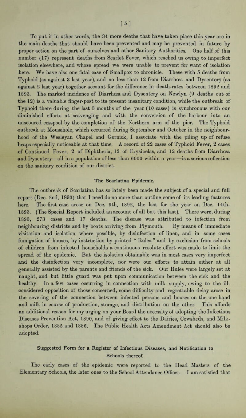 [5] To put it in other words, the 34 more deaths that have taken place this year are in the main deaths that should have been prevented and may be prevented in future by proper action on the part of ourselves and other Sanitary Authorities. One half of this number (17) represent deaths from Scarlet Fever, which reached us owing to imperfect isolation elsewhere, and whose spread we were unable to prevent for want of isolation here. We have also one fatal case of Smallpox to chronicle. These with 5 deaths from Typhoid (as against 3 last year), and no less than 12 from Diarrhoea and Dysentery (as against 2 last year) together account for the difference in death-rates between 1892 and 1893. The marked incidence of Diarrhoea and Dysentery on Newlyn (9 deaths out of the 12) is a valuable finger-post to its present insanitary condition, while the outbreak of Typhoid there during the last 3 months of the year (10 cases) is synchronous with our •diminished efforts at scavenging and with the conversion of the harbour into an unscoured cesspool by the completion of the Northern arm of the pier. The Typhoid •outbreak at Mousehole, which occurred during September and October in the neighbour¬ hood of the Wesleyan Chapel and Gernick, I associate with the piling up of refuse heaps especially noticeable at that time. A record of 22 cases of Typhoid Fever, 2 cases •of Continued Fever, 2 of Diphtheria, 13 of Erysipelas, and 12 deaths from Diarrhoea and Dysentery—all in a population of less than 6000 within a year—is a serious reflection on the sanitary condition of our district. The Scarlatina Epidemic. The outbreak of Scarlatina has so lately been made the subject of a special and full report (Dec. 2nd, 1893) that I need do no more than outline some of its leading features here. The first case arose on Dec. 9th, 1892, the last for the year on Dec. 14th. 1893. (The Special Report included an account of all but this last). There were, during 1893, 273 cases and 17 deaths. The disease was attributed to infection from neighbouring districts and by boats arriving from Plymouth. By means of immediate visitation and isolation where possible, by disinfection of linen, and in some cases fumigation of houses, by instruction by printed “ Rules,” and by exclusion from schools ■of children from infected households a continuous resolute effort was made to limit the spread of the epidemic. But the isolation obtainable was in most cases very imperfect and the disinfection very incomplete, nor were our efforts to attain either at all generally assisted by the parents and friends of the sick. Our Rules were largely set at naught, and but little guard was put upon communication between the sick and the healthy. In a few cases occurring in connection with milk supply, owing to the ill- considered opposition of those concerned, some difficulty and regrettable delay arose in the severing of the connection between infected persons and houses on the one hand and milk in course of production, storage, and distribution on the other. This affords an additional reason for my urging on your Board the necessity of adopting the Infectious Diseases Prevention Act, 1890, and of giving effect to the Dairies, Cowsheds, and Milk- shops Order, 1885 and 1886. The Public Health Acts Amendment x\ct should also be adopted. Suggested Form for a Register of Infectious Diseases, and Notification to Schools thereof. The early cases of the epidemic were reported to the Head Masters of the Elementary Schools, the later ones to the School Attendance Officer. I am satisfied that