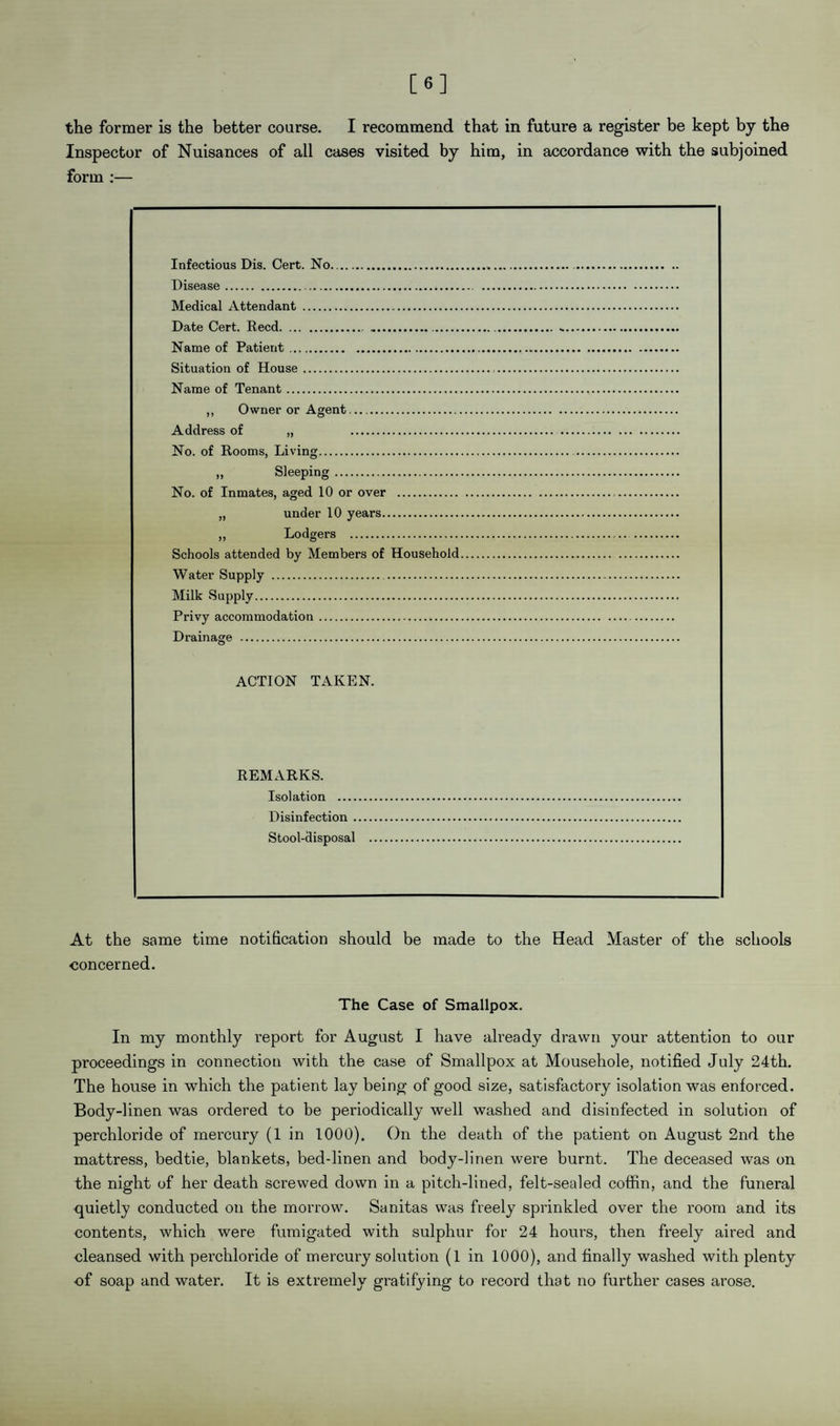 [6] the former is the better coarse. I recommend that in future a register be kept by the Inspector of Nuisances of all cases visited by him, in accordance with the subjoined form :— Infectious Dis. Cert. No. Disease. Medical Attendant . Date Cert. Reed. .. Name of Patient. Situation of House. Name of Tenant. ,, Owner or Agent. Address of „ . No. of Rooms, Living. „ Sleeping. No. of Inmates, aged 10 or over . „ under 10 years. „ Lodgers . Schools attended by Members of Household Water Supply . Milk Supply. Privy accommodation. Drainage . ACTION TAKEN. REMARKS. Isolation .... Disinfection . Stool-disposal At the same time notification should be made to the Head Master of the schools concerned. The Case of Smallpox. In my monthly report for August I have already drawn your attention to our proceedings in connection with the case of Smallpox at Mousehole, notified July 24th. The house in which the patient lay being of good size, satisfactory isolation was enforced. Body-linen was ordered to be periodically well washed and disinfected in solution of perchloride of mercury (1 in 1000). On the death of the patient on August 2nd the mattress, bedtie, blankets, bed-linen and body-linen were burnt. The deceased was on the night of her death screwed down in a pitch-lined, felt-sealed coffin, and the funeral quietly conducted on the morrow. Sanitas was freely sprinkled over the room and its contents, which were fumigated with sulphur for 24 hours, then freely aired and cleansed with perchloride of mercury solution (1 in 1000), and finally washed with plenty •of soap and water. It is extremely gratifying to record that no further cases arose.