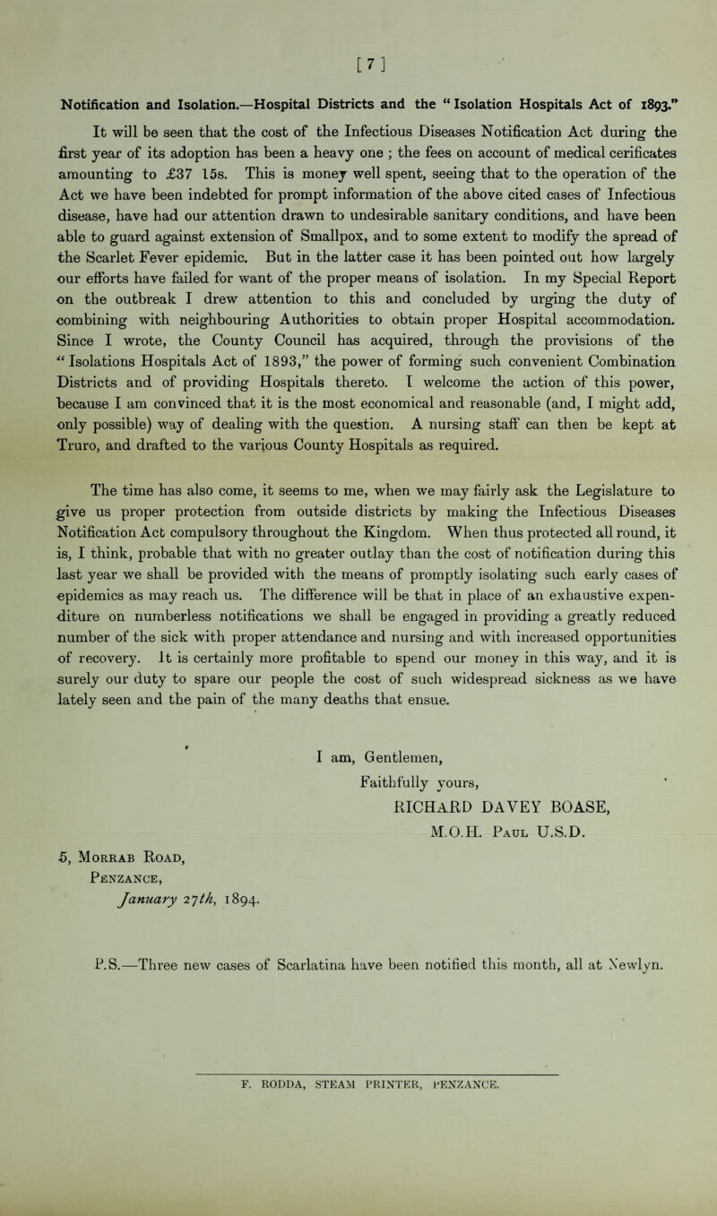 [7] Notification and Isolation.—Hospital Districts and the “ Isolation Hospitals Act of 1893.” It will be seen that the cost of the Infectious Diseases Notification Act during the first year of its adoption has been a heavy one ; the fees on account of medical cerificates amounting to £37 15s. This is money well spent, seeing that to the operation of the Act we have been indebted for prompt information of the above cited cases of Infectious disease, have had our attention drawn to undesirable sanitary conditions, and have been able to guard against extension of Smallpox, and to some extent to modify the spread of the Scarlet Fever epidemic. But in the latter case it has been pointed out how largely our efforts have failed for want of the proper means of isolation. In my Special Report on the outbreak I drew attention to this and concluded by urging the duty of combining with neighbouring Authorities to obtain proper Hospital accommodation. Since I wrote, the County Council has acquired, through the provisions of the “ Isolations Hospitals Act of 1893,” the power of forming such convenient Combination Districts and of providing Hospitals thereto. I welcome the action of this power, because I am convinced that it is the most economical and reasonable (and, I might add, only possible) way of dealing with the question. A nursing staff can then be kept at Truro, and drafted to the various County Hospitals as required. The time has also come, it seems to me, when we may fairly ask the Legislature to give us proper protection from outside districts by making the Infectious Diseases Notification Act compulsory throughout the Kingdom. When thus protected allround, it is, I think, probable that with no greater outlay than the cost of notification during this last year we shall be provided with the means of promptly isolating such early cases of ■epidemics as may reach us. The difference will be that in place of an exhaustive expen¬ diture on numberless notifications we shall be engaged in providing a greatly reduced number of the sick with proper attendance and nursing and with increased opportunities of recovery. It is certainly more profitable to spend our money in this way, and it is surely our duty to spare our people the cost of such widespread sickness as we have lately seen and the pain of the many deaths that ensue. 5, Morrab Road, Penzance, January 2 7th, 1894. I am, Gentlemen, Faithfully yours, RICHARD DAVEY BOASE, M.O.H. Paul U.S.D. P.S.—Three new cases of Scarlatina have been notified this month, all at Xewlyn. F. RODDA, STEAM PRINTER, PENZANCE.