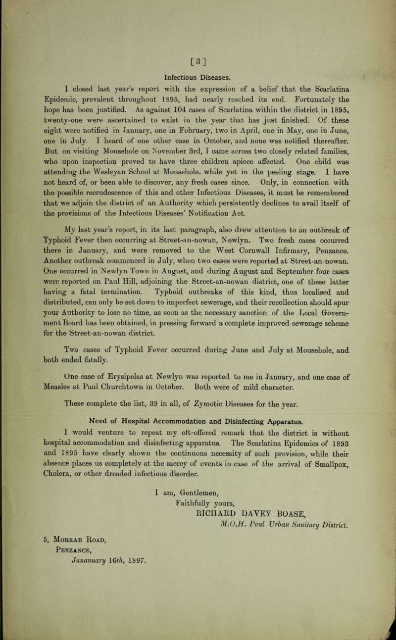 [3] Infectious Diseases. I closed last year’s report with the expression of a belief that the Scarlatina Epidemic, prevalent throughout 1895, had nearly reached its end. Fortunately the hope has been justified. As against 104 cases of Scarlatina within the district in 18S5, twenty-one were ascertained to exist in the year that has just finished. Of these eight were notified in January, one in February, two in April, one in May, one in June, one in July. I heard of one other case in October, and none was notified thereafter. But on visiting Mousehole on November 3rd, I came across two closely related families, who upon inspection proved to have three children apiece affected. One child was attending the Wesleyan School at Mousehole, while yet in the peeling stage. I have not heard of, or been able to discover, any fresh cases since. Only, in connection with the possible recrudescence of this and other Infectious Diseases, it must be remembered that we adjoin the district of an Authority which persistently declines to avail itself of the provisions of the Infectious Diseases’ Notification Act. My last year’s report, in its last paragraph, also drew attention to an outbreak of Typhoid Fever then occurring at Street-an-nowan, Newlyn. Two fresh cases occurred there in January, and were removed to the West Cornwall Infirmary, Penzance. Another outbreak commenced in July, when two cases were reported at Street-an-nowan. One occurred in Newlyn Town in August, and during August and September four cases were reported on Paul Hill, adjoining the Street-an-nowan district, one of these latter having a fatal termination. Typhoid outbreaks of this kind, thus localised and distributed, can only be set down to imperfect sewerage, and their recollection should spur your Authority to lose no time, as soon as the necessary sanction of the Local Govern¬ ment Board has been obtained, in pressing forward a complete improved sewerage scheme for the Street-an-nowan district. Two cases of Typhoid Fever occurred during June and July at Mousehole, and both ended fatally. One case of Erysipelas at Newlyn was reported to me in January, and one case of Measles at Paul Churchtown in October. Both were of mild character. These complete the list, 39 in all, of Zymotic Diseases for the year. Need of Hospital Accommodation and Disinfecting Apparatus. I would venture to repeat my oft-offered remark that the district is without hospital accommodation and disinfecting apparatus. The Scarlatina Epidemics of 1893 and 1895 have clearly shown the continuous necessity of such provision, while their absence places us completely at the mercy of events in case of the arrival of Smallpox, Cholera, or other dreaded infectious disorder. I am, Gentlemen, Faithfully yours, RICHARD DAVEY BOASE, M.O.H. Paul Urban Sanitary District. 5, Morrab Road, Penzance, Jananuary 16th, 1897.