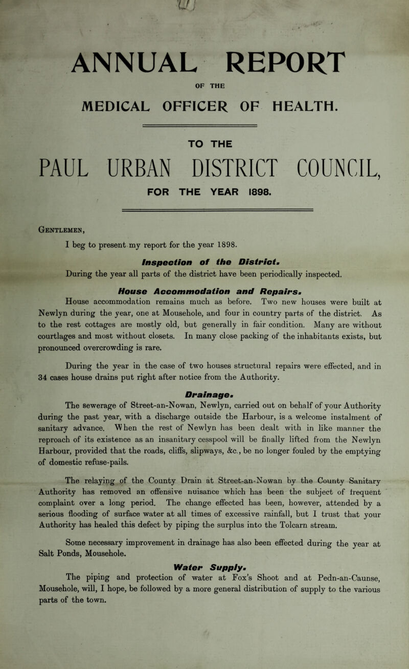 ANNUAL REPORT OF THE MEDICAL OFFICER OF HEALTH. TO THE PAUL URBAN DISTRICT COUNCIL, FOR THE YEAR 1898. Gentlemen, I beg to present my report for the year 1898. Inspection of the District. During the year all parts of the district have been periodically inspected. House Accommodation and Repairs. House accommodation remains much as before. Two new houses were built at Newlyn during the year, one at Mousehole, and four in country parts of the district. As to the rest cottages are mostly old, but generally in fair condition. Many are without courtlages and most without closets. In many close packing of the inhabitants exists, but pronounced overcrowding is rare. During the year in the case of two houses structural repairs were effected, and in 34 cases house drains put right after notice from the Authority. Drainage. The sewerage of Street-an-Nowan, Newlyn, carried out on behalf of your Authority during the past year, with a discharge outside the Harbour, is a welcome instalment of sanitary advance. When the rest of Newlyn has been dealt with in like manner the reproach of its existence as an insanitary cesspool will be finally lifted from the Newlyn Harbour, provided that the roads, cliffs, slipways, &c., be no longer fouled by the emptying of domestic refuse-pails. The relaying of the County Drain at Street-an-Nowan by the County Sanitary Authority has removed an offensive nuisance which has been the subject of frequent complaint over a long period. The change effected has been, however, attended by a serious flooding of surface water at all times of excessive rainfall, but I trust that your Authority has healed this defect by piping the surplus into the Tolcarn stream. Some necessary improvement in drainage has also been effected during the year at Salt Ponds, Mousehole. 1Hater Supply« The piping and protection of water at Fox’s Shoot and at Pedn-an-Caunse, Mousehole, will, I hope, be followed by a more general distribution of supply to the various parts of the town.