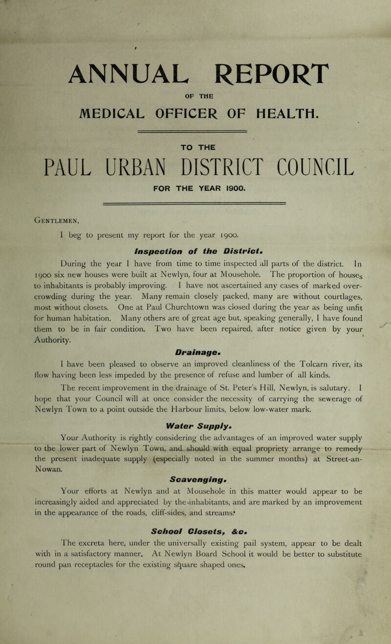 ANNUAL REPORT OF THE MEDICAL OFFICER OF HEALTH. TO THE PAUL URBAN DISTRICT COUNCIL FOR THE YEAR 1900. Gentlemen, I beg to present my report for the year 1900. Inspection of the District. During the year I have from time to time inspected all parts of the district. In 1900 six new houses were built at Newlyn, four at Mousehole. The proportion of houses to inhabitants is probably improving. I have not ascertained any cases of marked over¬ crowding during the year. Many remain closely packed, many are without courtlages, most without closets. One at Paul Churchtown was closed during the year as being unfit for human habitation. Many others are of great age but, speaking generally, I have found them to be in fair condition. Two have been repaired, after notice given by your Authority. Drainage. I have been pleased to observe an improved cleanliness of the Tolcarn river, its flow having been less impeded by the presence of refuse and lumber of all kinds. The recent improvement in the drainage of St. Peter’s Hill, Newlyn, is salutary. I hope that your Council will at once consider the necessity of carrying the sewerage of Newlyn Town to a point outside the Harbour limits, below low-water mark. Water Supply. Your Authority is rightly considering the advantages of an improved water supply to the lower part of Newlyn Town, and should with equal propriety arrange to remedy the present inadequate supply (especially noted in the summer months) at Street-an- N owan. Scavenging. Your efforts at Newlyn and at Mousehole in this matter would appear to be increasingly aided and appreciated by the-inhabitants, and are marked by an improvement in the appearance of the roads, cliff-sides, and streams.* School Closets, &c. The excreta here, under the universally existing pail system, appear to be dealt with in a satisfactory manner. At Newlyn Board School it would be better to substitute round pan receptacles for the existing square shaped ones.