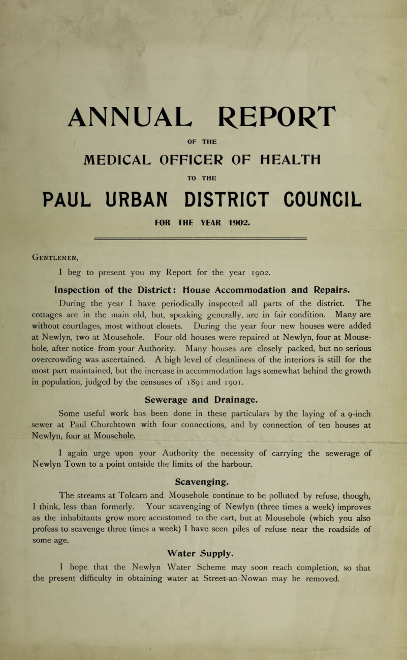 ANNUAL REPORT OF THE MEDICAL OFFICER OF HEALTH TO THE PAUL URBAN DISTRICT COUNCIL FOR THE YEAR 1902. Gentlemen, I beg to present you my Report for the year 1902. Inspection of the District: House Accommodation and Repairs. During the year I have periodically inspected all parts of the district. The cottages are in the main old, but, speaking generally, are in fair condition. Many are without courtlages, most without closets. During the year four new houses were added at Newlyn, two at Mousehole. Four old houses were repaired at Newlyn, four at Mouse- hole, after notice from your Authority. Many houses are closely packed, but no serious overcrowding was ascertained. A high level of cleanliness of the interiors is still for the most part maintained, but the increase in accommodation lags somewhat behind the growth in population, judged by the censuses of 1891 and 1901. Sewerage and Drainage. Some useful work has been done in these particulars by the laying of a 9-inch sewer at Paul Churchtown with four connections, and by connection of ten houses at Newlyn, four at Mousehole. I again urge upon your Authority the necessity of carrying the sewerage of Newlyn Town to a point ontside the limits of the harbour. Scavenging. The streams at Tolcarn and Mousehole continue to be polluted by refuse, though, I think, less than formerly. Your scavenging of Newlyn (three times a week) improves as the inhabitants grow more accustomed to the cart, but at Mousehole (which you also profess to scavenge three times a week) I have seen piles of refuse near the roadside of some age. Water Supply. I hope that the Newlyn Water Scheme may soon reach completion, so that the present difficulty in obtaining water at Street-an-Nowan may be removed.