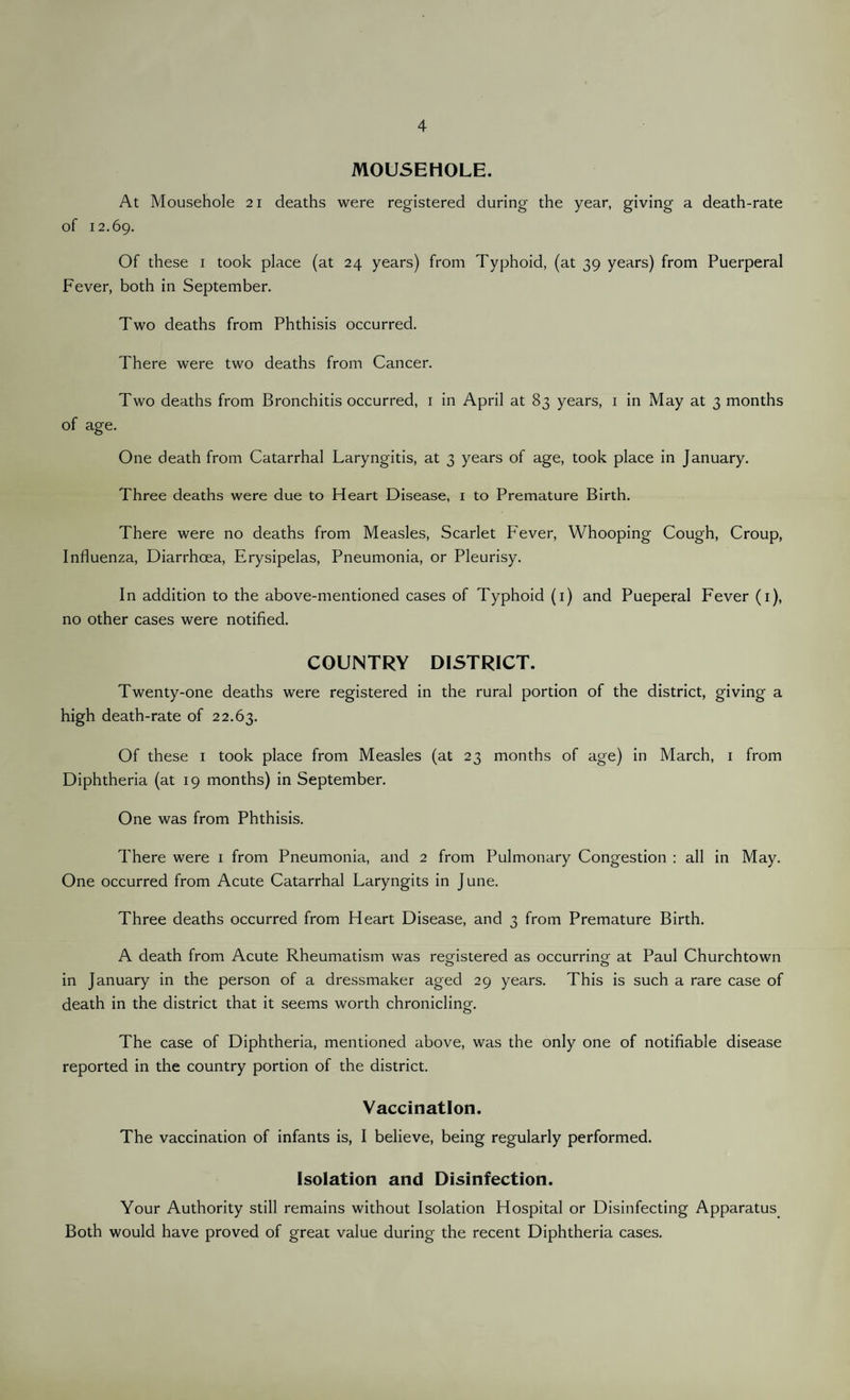 MOUSEHOLE. At Mousehole 21 deaths were registered during the year, giving a death-rate of 12.69. Of these 1 took place (at 24 years) from Typhoid, (at 39 years) from Puerperal Fever, both in September. Two deaths from Phthisis occurred. There were two deaths from Cancer. Two deaths from Bronchitis occurred, 1 in April at 83 years, 1 in May at 3 months of age. One death from Catarrhal Laryngitis, at 3 years of age, took place in January. Three deaths were due to Heart Disease, 1 to Premature Birth. There were no deaths from Measles, Scarlet Fever, Whooping Cough, Croup, Influenza, Diarrhoea, Erysipelas, Pneumonia, or Pleurisy. In addition to the above-mentioned cases of Typhoid (1) and Pueperal Fever (1), no other cases were notified. COUNTRY DISTRICT. Twenty-one deaths were registered in the rural portion of the district, giving a high death-rate of 22.63. Of these 1 took place from Measles (at 23 months of age) in March, 1 from Diphtheria (at 19 months) in September. One was from Phthisis. There were 1 from Pneumonia, and 2 from Pulmonary Congestion : all in May. One occurred from Acute Catarrhal Laryngits in June. Three deaths occurred from Heart Disease, and 3 from Premature Birth. A death from Acute Rheumatism was registered as occurring at Paul Churchtown in January in the person of a dressmaker aged 29 years. This is such a rare case of death in the district that it seems worth chronicling. The case of Diphtheria, mentioned above, was the only one of notifiable disease reported in the country portion of the district. Vaccination. The vaccination of infants is, I believe, being regularly performed. Isolation and Disinfection. Your Authority still remains without Isolation Hospital or Disinfecting Apparatus. Both would have proved of great value during the recent Diphtheria cases.