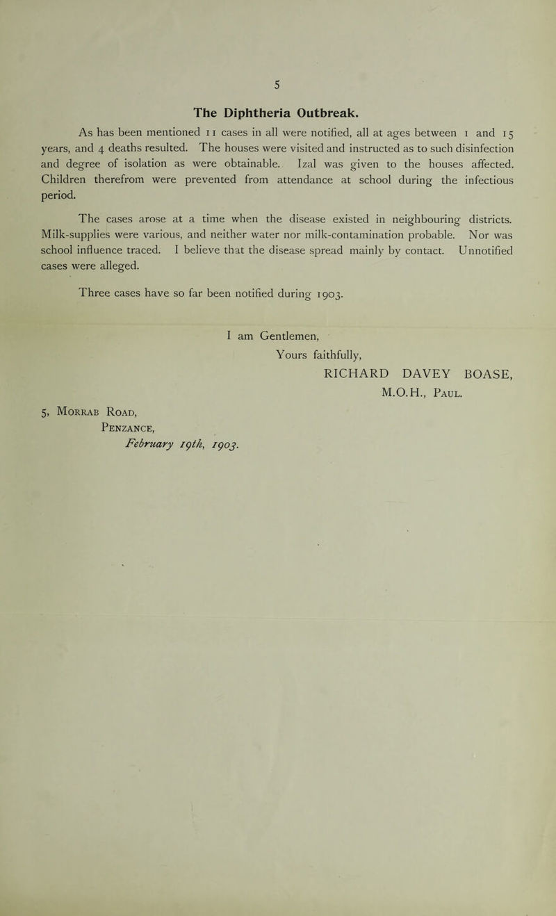 5 The Diphtheria Outbreak. As has been mentioned 11 cases in all were notified, all at ages between i and 15 years, and 4 deaths resulted. The houses were visited and instructed as to such disinfection and degree of isolation as were obtainable. Izal was given to the houses affected. Children therefrom were prevented from attendance at school during the infectious period. The cases arose at a time when the disease existed in neighbouring districts. Milk-supplies were various, and neither water nor milk-contamination probable. Nor was school influence traced. I believe that the disease spread mainly by contact. Unnotified cases were alleged. Three cases have so far been notified during 1903. I am Gentlemen, 5, Morrab Road, Penzance, February 19th, 1903. Yours faithfully, RICHARD DAVEY BOASE, M.O. H., Paul.