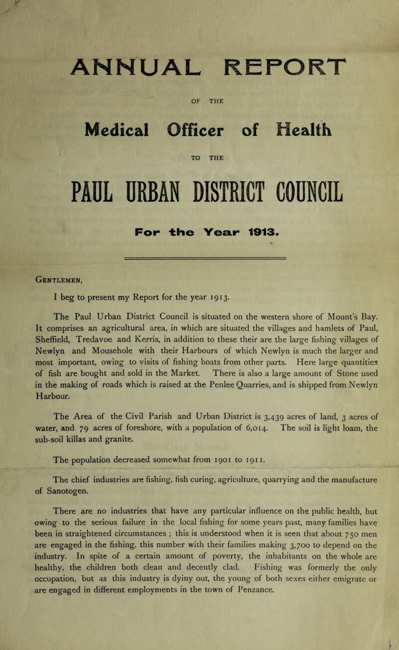 ANNUAL REPORT OF THE Medical Officer of Health TO THE PAUL URBAN DISTRICT COUNCIL For the Year 1913. Gentlemen, I beg to present my Report for the year 1913. The Paul Urban District Council is situated on the western shore of Mount’s Bay. It comprises an agricultural area, in which are situated the villages and hamlets of Paul, Sheffield, Tredavoe and Kerris, in addition to these their are the large fishing villages of Newlyn and Mousehole with their Harbours of which Newlyn is much the larger and most important, owing to visits of fishing boats from other parts. Here large quantities of fish are bought and sold in the Market. There is also a large amount of Stone used in the making of roads which is raised at the Penlee Quarries, and is shipped from Newlyn Harbour. The Area of the Civil Parish and Urban District is 3,439 acres of land, 3 acres of water, and 79 acres of foreshore, with a population of 6,014. The soil is light loam, the sub-soil killas and granite. The population decreased somewhat from 1901 to 1911. The chief industries are fishing, fish curing, agriculture, quarrying and the manufacture of Sanotogen. There are no industries that have any particular influence on the public health, but owing to the serious failure in the local fishing for some years past, many families have been in straightened circumstances ; this is understood when it is seen that about 750 men are engaged in the fishing, this number with their families making 3,700 to depend on the industry. In spite of a certain amount of poverty, the inhabitants on the whole are healthy, the children both clean and decently clad. Fishing was formerly the only occupation, but as this industry is dyiny out, the young of both sexes either emigrate or are engaged in different employments in the town of Penzance.