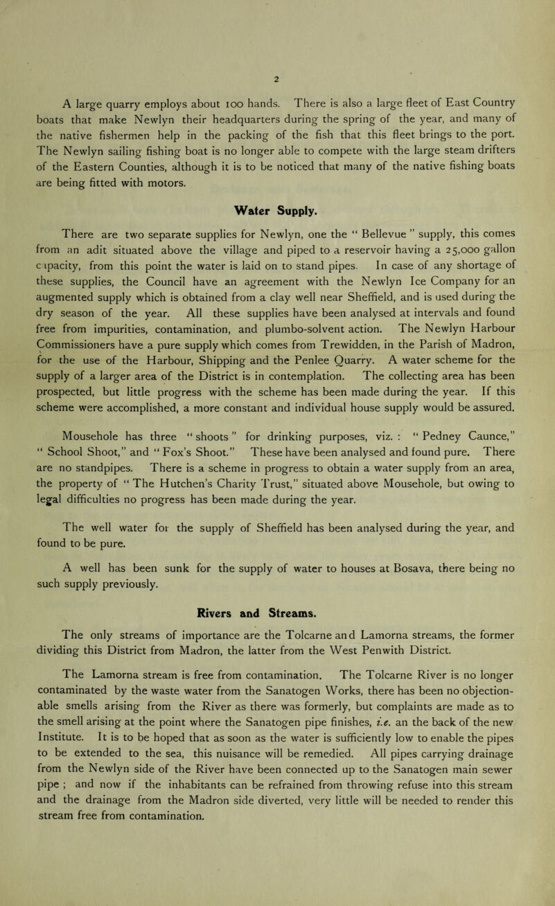 2 A large quarry employs about ioo hands. There is also a large fleet of East Country boats that make Newlyn their headquarters during the spring of the year, and many of the native fishermen help in the packing of the fish that this fleet brings to the port. The Newlyn sailing fishing boat is no longer able to compete with the large steam drifters of the Eastern Counties, although it is to be noticed that many of the native fishing boats are being fitted with motors. Water Supply. There are two separate supplies for Newlyn, one the “ Bellevue ” supply, this comes from an adit situated above the village and piped to a reservoir having a 25,000 gallon capacity, from this point the water is laid on to stand pipes. In case of any shortage of these supplies, the Council have an agreement with the Newlyn Ice Company for an augmented supply which is obtained from a clay well near Sheffield, and is used during the dry season of the year. All these supplies have been analysed at intervals and found free from impurities, contamination, and plumbo-solvent action. The Newlyn Harbour Commissioners have a pure supply which comes from Trewidden, in the Parish of Madron, for the use of the Harbour, Shipping and the Penlee Quarry. A water scheme for the supply of a larger area of the District is in contemplation. The collecting area has been prospected, but little progress with the scheme has been made during the year. If this scheme were accomplished, a more constant and individual house supply would be assured. Mousehole has three “shoots” for drinking purposes, viz.: “ Pedney Caunce,” “ School Shoot,” and “ Fox’s Shoot.” These have been analysed and found pure. There are no standpipes. There is a scheme in progress to obtain a water supply from an area, the property of “ The Hutchens Charity Trust,” situated above Mousehole, but owing to legal difficulties no progress has been made during the year. The well water for the supply of Sheffield has been analysed during the year, and found to be pure. A well has been sunk for the supply of water to houses at Bosava, there being no such supply previously. Rivers and Streams. The only streams of importance are the Tolcarneand Lamorna streams, the former dividing this District from Madron, the latter from the West Penwith District. The Lamorna stream is free from contamination. The Tolcarne River is no longer contaminated by the waste water from the Sanatogen Works, there has been no objection¬ able smells arising from the River as there was formerly, but complaints are made as to the smell arising at the point where the Sanatogen pipe finishes, i.e. an the back of the new Institute. It is to be hoped that as soon as the water is sufficiently low to enable the pipes to be extended to the sea, this nuisance will be remedied. All pipes carrying drainage from the Newlyn side of the River have been connected up to the Sanatogen main sewer pipe ; and now if the inhabitants can be refrained from throwing refuse into this stream and the drainage from the Madron side diverted, very little will be needed to render this stream free from contamination.