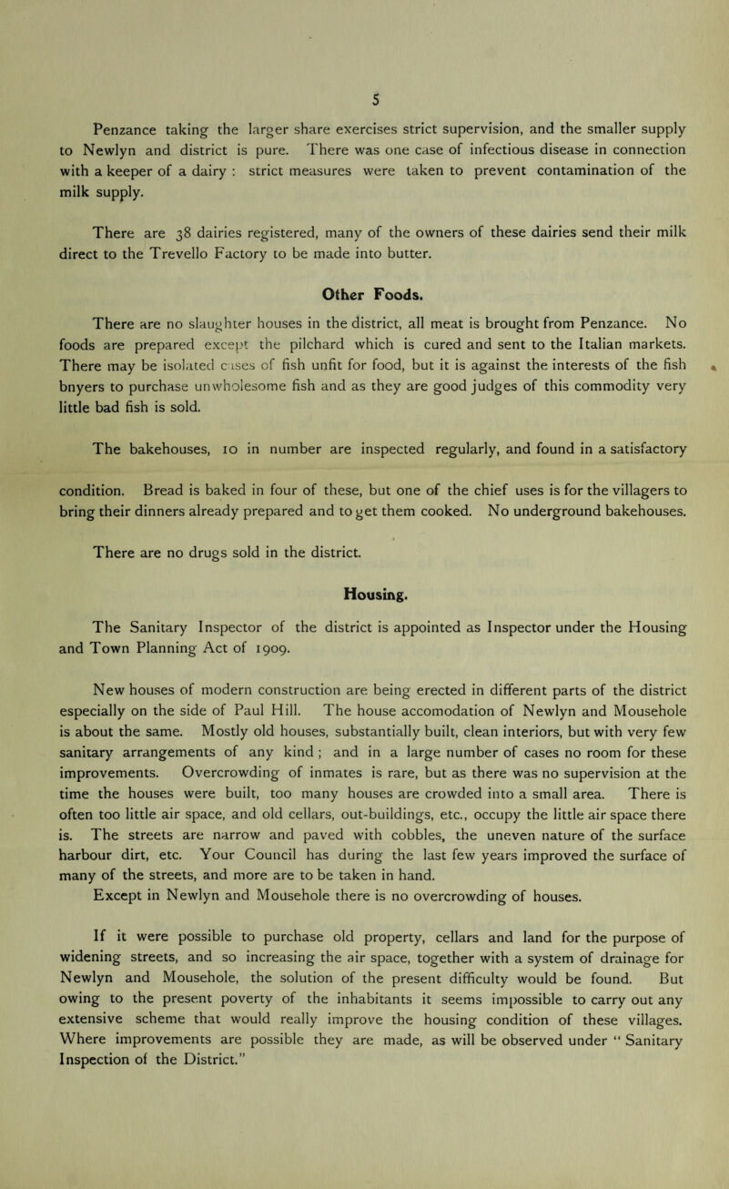 5 Penzance taking the larger share exercises strict supervision, and the smaller supply to Newlyn and district is pure. There was one case of infectious disease in connection with a keeper of a dairy : strict measures were taken to prevent contamination of the milk supply. There are 38 dairies registered, many of the owners of these dairies send their milk direct to the Trevello Factory to be made into butter. Other Foods. There are no slaughter houses in the district, all meat is brought from Penzance. No foods are prepared except the pilchard which is cured and sent to the Italian markets. There may be isolated cases of fish unfit for food, but it is against the interests of the fish bnyers to purchase unwholesome fish and as they are good judges of this commodity very little bad fish is sold. The bakehouses, 10 in number are inspected regularly, and found in a satisfactory condition. Bread is baked in four of these, but one of the chief uses is for the villagers to bring their dinners already prepared and to get them cooked. No underground bakehouses. There are no drugs sold in the district. Housing. The Sanitary Inspector of the district is appointed as Inspector under the Housing and Town Planning Act of 1909. New houses of modern construction are being erected in different parts of the district especially on the side of Paul Hill. The house accomodation of Newlyn and Mousehole is about the same. Mostly old houses, substantially built, clean interiors, but with very few sanitary arrangements of any kind ; and in a large number of cases no room for these improvements. Overcrowding of inmates is rare, but as there was no supervision at the time the houses were built, too many houses are crowded into a small area. There is often too little air space, and old cellars, out-buildings, etc., occupy the little air space there is. The streets are narrow and paved with cobbles, the uneven nature of the surface harbour dirt, etc. Your Council has during the last few years improved the surface of many of the streets, and more are to be taken in hand. Except in Newlyn and Mousehole there is no overcrowding of houses. If it were possible to purchase old property, cellars and land for the purpose of widening streets, and so increasing the air space, together with a system of drainage for Newlyn and Mousehole, the solution of the present difficulty would be found. But owing to the present poverty of the inhabitants it seems impossible to carry out any extensive scheme that would really improve the housing condition of these villages. Where improvements are possible they are made, as will be observed under “ Sanitary Inspection of the District.”