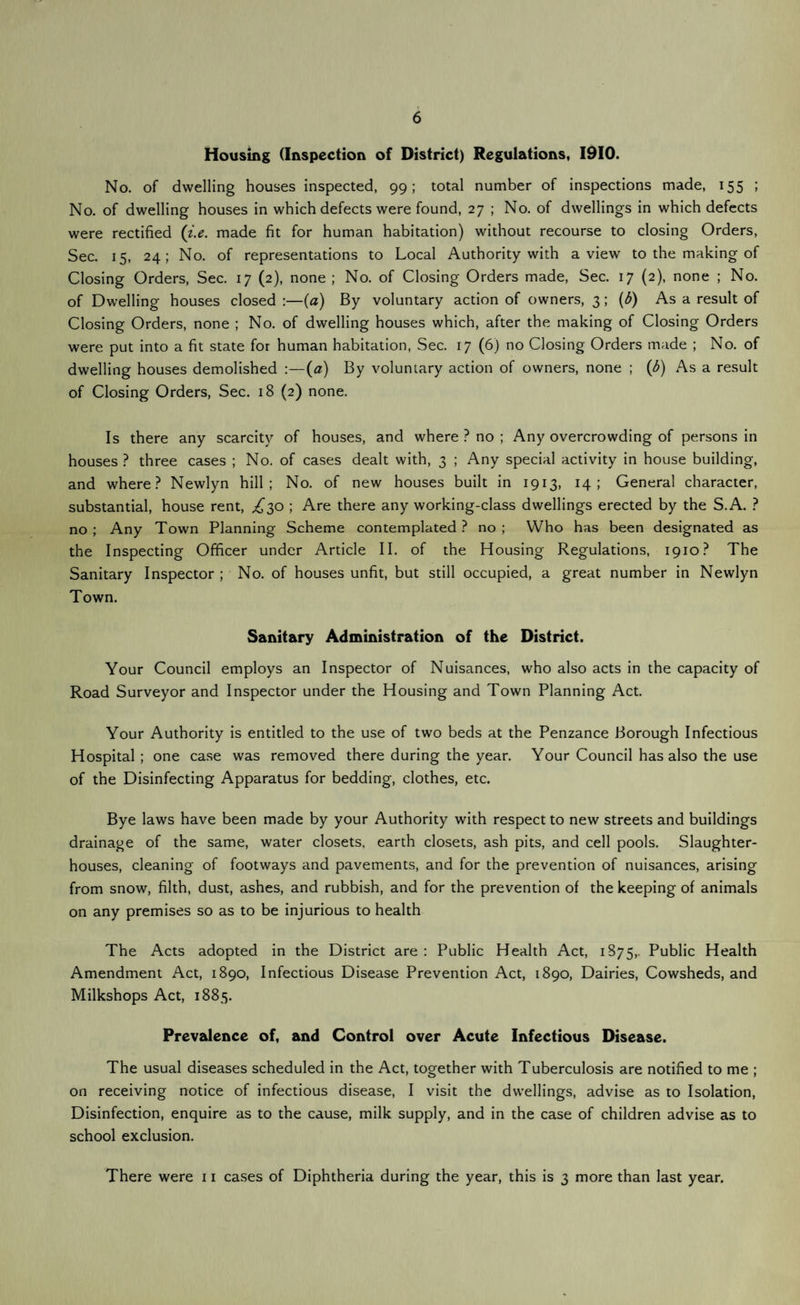 6 Housing (Inspection of District) Regulations, 1910. No. of dwelling houses inspected, 99; total number of inspections made, 155 ; No. of dwelling houses in which defects were found, 27 ; No. of dwellings in which defects were rectified (i.e. made fit for human habitation) without recourse to closing Orders, Sec. 15, 24; No. of representations to Local Authority with a view to the making of Closing Orders, Sec. 17 (2), none; No. of Closing Orders made, Sec. 17 (2), none ; No. of Dwelling houses closed :—(a) By voluntary action of owners, 3 ; (b) As a result of Closing Orders, none ; No. of dwelling houses which, after the making of Closing Orders were put into a fit state for human habitation, Sec. 17 (6) no Closing Orders made ; No. of dwelling houses demolished :—(a) By voluntary action of owners, none ; (b) As a result of Closing Orders, Sec. 18 (2) none. Is there any scarcity of houses, and where ? no ; Any overcrowding of persons in houses ? three cases ; No. of cases dealt with, 3 ; Any special activity in house building, and where? Newlyn hill; No. of new houses built in 1913, 14; General character, substantial, house rent, ^30 ; Are there any working-class dwellings erected by the S.A. ? no ; Any Town Planning Scheme contemplated ? no ; Who has been designated as the Inspecting Officer under Article II. of the Housing Regulations, 1910? The Sanitary Inspector ; No. of houses unfit, but still occupied, a great number in Newlyn Town. Sanitary Administration of the District. Your Council employs an Inspector of Nuisances, who also acts in the capacity of Road Surveyor and Inspector under the Housing and Town Planning Act. Your Authority is entitled to the use of two beds at the Penzance Borough Infectious Hospital ; one case was removed there during the year. Your Council has also the use of the Disinfecting Apparatus for bedding, clothes, etc. Bye laws have been made by your Authority with respect to new streets and buildings drainage of the same, water closets, earth closets, ash pits, and cell pools. Slaughter¬ houses, cleaning of footways and pavements, and for the prevention of nuisances, arising from snow, filth, dust, ashes, and rubbish, and for the prevention of the keeping of animals on any premises so as to be injurious to health The Acts adopted in the District are : Public Health Act, 1875,. Public Health Amendment Act, 1890, Infectious Disease Prevention Act, 1890, Dairies, Cowsheds, and Milkshops Act, 1885. Prevalence of, and Control over Acute Infectious Disease. The usual diseases scheduled in the Act, together with Tuberculosis are notified to me ; on receiving notice of infectious disease, I visit the dwellings, advise as to Isolation, Disinfection, enquire as to the cause, milk supply, and in the case of children advise as to school exclusion. There were 11 cases of Diphtheria during the year, this is 3 more than last year.