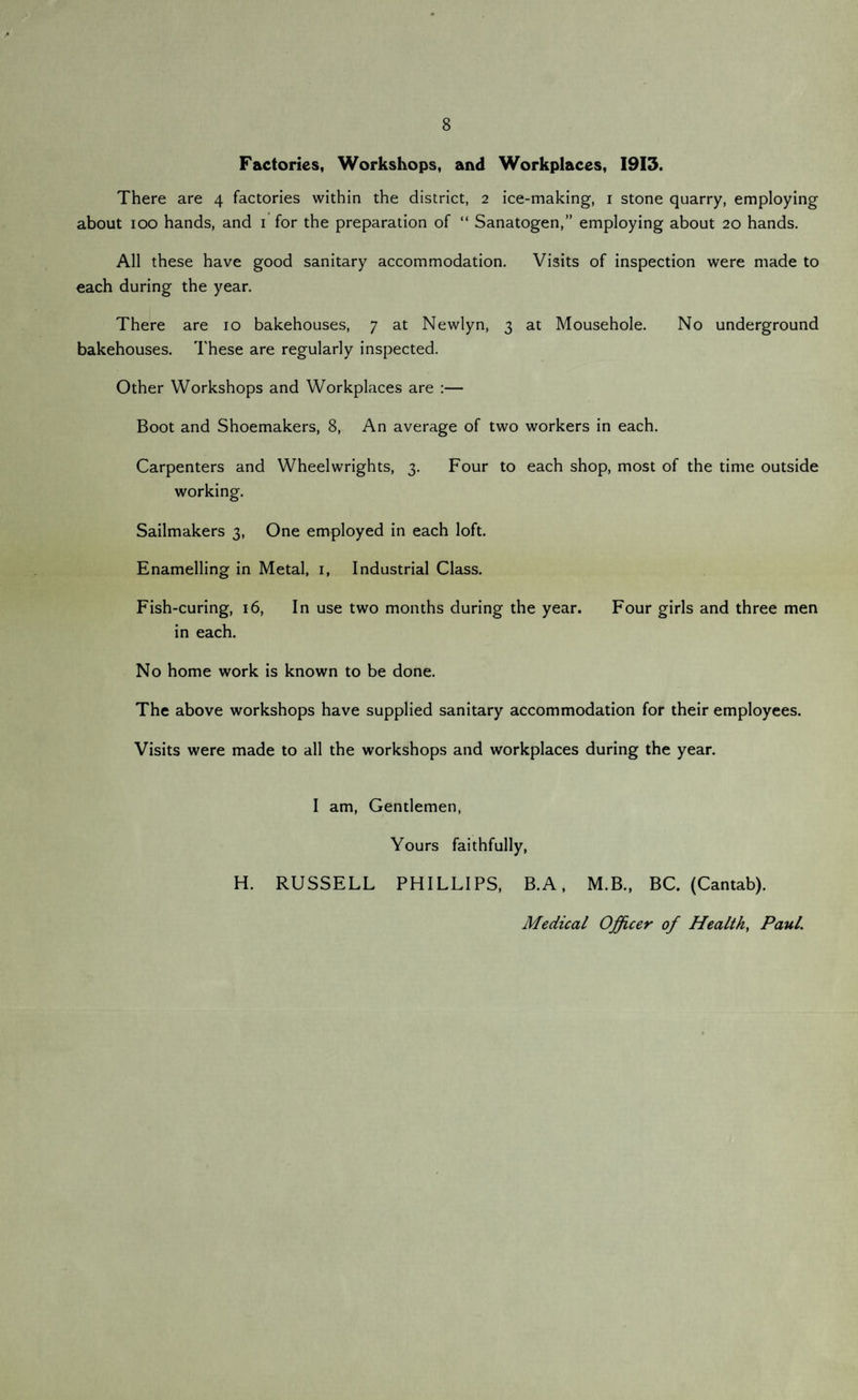 8 Factories, Workshops, and Workplaces, 1913. There are 4 factories within the district, 2 ice-making, 1 stone quarry, employing about 100 hands, and 1 for the preparation of “ Sanatogen,” employing about 20 hands. All these have good sanitary accommodation. Visits of inspection were made to each during the year. There are 10 bakehouses, 7 at Newlyn, 3 at Mousehole. No underground bakehouses. These are regularly inspected. Other Workshops and Workplaces are :— Boot and Shoemakers, 8, An average of two workers in each. Carpenters and Wheelwrights, 3. Four to each shop, most of the time outside working. Sailmakers 3, One employed in each loft. Enamelling in Metal, 1, Industrial Class. Fish-curing, 16, In use two months during the year. Four girls and three men in each. No home work is known to be done. The above workshops have supplied sanitary accommodation for their employees. Visits were made to all the workshops and workplaces during the year. I am, Gentlemen, Yours faithfully, H. RUSSELL PHILLIPS, B.A, M.B., BC. (Cantab). Medical Officer of Health, Paul