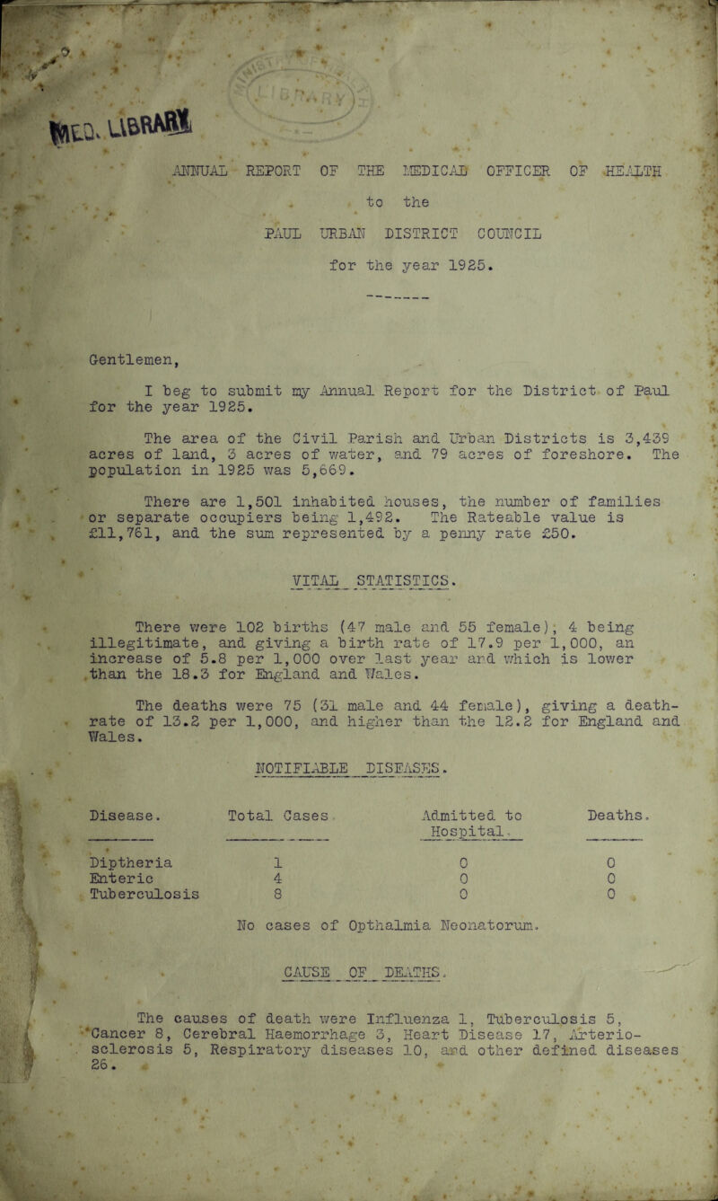 u&raS! ANNUAL REPORT OF THE MED I CAB OFFICER OF -HEALTH to the PAUL URBAN DISTRICT COUNCIL for the year 1925 Gentlemen, I beg to submit my Annual Report for the District of Paul for the year 1925. The area of the Civil Parish and Urban Districts is 3,439 acres of land, 3 acres of water, and 79 acres of foreshore. The population in 1925 was 5,669. There are 1,501 inhabited houses, the number of families or separate occupiers being 1,492. The Rateable value is £11,761, and the sum represented by a penny rate £50. VITAL STATISTICS There were 102 births (47 male and 55 female), 4 being illegitimate, and giving a birth rate of 17.9 per 1,000, an increase of 5.8 per 1,000 over last year and which is lower than the 18.3 for England and Wales. The deaths were 75 (31 male and 44 female), giving a death- rate of 13.2 per 1,000, and higher than the 12.2 for England and Wales. NOTIFIABLE DISEASES Deaths. Admitted to Hospital, Disease. Total Cases. Diptheria Enteric Tuberculosis 1 4 8 0 0 0 0 0 0 No cases of Opthalmia Neonatorum. CAUSE OF DEATHS The causes of death were Influenza 1, Tuberculosis 5, ‘Cancer 8, Cerebral Haemorrhage 3, Heart Disease 17, Arterio¬ sclerosis 5, Respiratory diseases 10. and other defined diseases 26