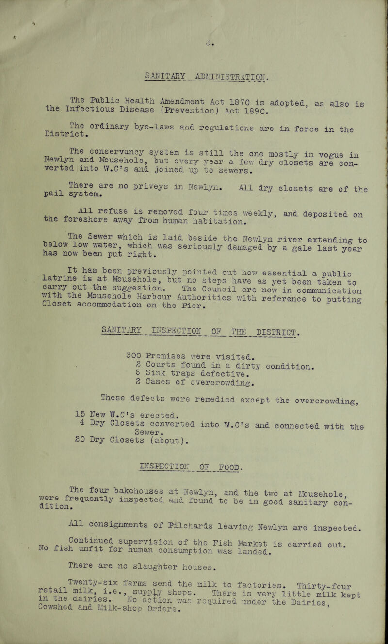 SANITARY.ADMINISTRATION. TA© Public Health Amendment Act 18 70 is adopted, the Infectious Disease (Prevention) Act 1890. as also is The District ordinary bye-lav/s and regulations are in force in the The conservancy system is still I'Tewlyn and Mousehole, but every year verted into W.Crs and joined up to the one mostly in dry closets a few ewers. vogue in are con- There are no priveys in Hewlyn. All dry closets are of the pail system. All refuse is removed four times weekly, the foreshore away from human habitation. and deposited on The Sewer which is laid beside the Hewlyn river extending to below low water, which ivas seriously damaged by a gale last year has now been put right. J .^ has been previously pointed out how essential a public latrine is at Mousehole, but no steps have as yet been taken to carry out the suggestion. The Council are now in communication with the Mousehole Harbour Authorities with reference to putting Closet accommodation on the Pier. SANITARY INSPECTION QF_ THE DISTRICT. 300 Premises were visited. 2 Courts found in a dirty condition. 6 Sink traps defective. 2 Cases of overcrowding. These defects were remedied except the overcrowding, 15 Hew IsMC's erected. 4 Dry Closets converted into W.C’s and connected with the Sewer. 20 Dry Closets (about). INSPECTION OF _ FOOD. :fo^’ bakehouses at Hewlyn, and the two at Mousehole were frequently inspected and found to be in good sanitary con- ci i Ti ion. “ All consignments of Pilchards leaving Hewlyn are inspected. t.t -p,QP°ntjn?e^ suPervision of the Fish Market is carried out. Ho fish unfit for human consumption was landed. There are no slaughter houses. Twenty-six farms send the milk to factories. Thirty-four retail milk, i.e., supply shops. There is very little milk kept in the dairies. Ho action was required under the Dairies Cowshed and Milk-shop Orders. ’
