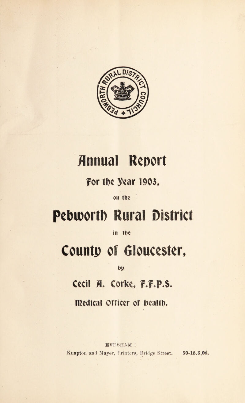 Annual Report For tfte year 1903, on the pebioortb Rural District in tbc Countp ot Gloucester, bp Ceci! >1, Corke, f.f.p.S. medical Officer of beaitb. EVESHAM : Knapton and Mayer, Printers, Bridge Street. 50*16.3,04,