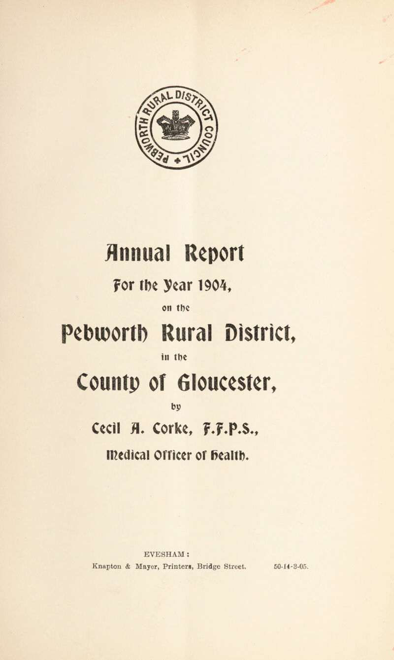 Annual Report For the year 1904, on tt)e pebiuortl) Rural District, in tpe Countp of Gloucester, bp Cecil J\. Corke, F F P S., medical Officer of fiealtb. EVESHAM : Knapton & Mayer, Printers, Bridge Street. 50-14-3-05.