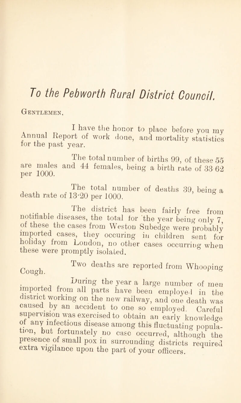 To the Peb worth Rural District Council. Gentlemen, I have the honor to place before you my n™al T-oport of work done, and mortality statistics for the past year. The total number of births 99, of these 55 are males and 44 females, being a birth rate of 33 62 per 1000. The total number of deaths 39, being a death rate of 13-20 per 1000. -1 he distinct has been fairly free from notifiable diseases, the total for the year being only 7 of these the cases from Weston Subedge were probably imported cases, they occuring in children sent for holiday from London, no other cases occurring when these were promptly isolated. Cough. Two deaths are reported from Whooping Inuring yoar a large number of men imported from all parts have been employed in the district working on the new railway, and one death was caused, by an accident to one so employed. Careful supervision was exercised to obtain an early knowledge anTootious disease among this fluctuating popula- i°n, ^ fortunately no case occurred, although the presence of small pox in surrounding districts required extra vigilance upon the part of your officers